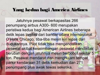 Yang kedua bagi America Airlines
Jatuhnya pesawat berkapasitas 266
penumpang airbus A300- 600 merupakan
peristiwa kedua bagi American Airlines beberapa
detik lepas landas dari bandar udara internasional
O’Hare Chicago, tiba-tiba mesin kiri lepas dari
dudukannya. Pilot tidak bisa mengendalikan
pesawat akibat keseimbangan pesawat mendadak
berubah dengan jatuhnya mesin berbobot sekitar 5
ton. Pesawat mendarat dan menghujam tempat
parkir kendaraan 31 detik kemudian dan 271
penumpang plus awak tewas seketika.
 