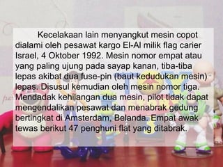 Kecelakaan lain menyangkut mesin copot
dialami oleh pesawat kargo El-Al milik flag carier
Israel, 4 Oktober 1992. Mesin nomor empat atau
yang paling ujung pada sayap kanan, tiba-tiba
lepas akibat dua fuse-pin (baut kedudukan mesin)
lepas. Disusul kemudian oleh mesin nomor tiga.
Mendadak kehilangan dua mesin, pilot tidak dapat
mengendalikan pesawat dan menabrak gedung
bertingkat di Amsterdam, Belanda. Empat awak
tewas berikut 47 penghuni flat yang ditabrak.
 