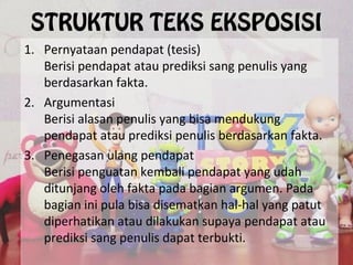 STRUKTUR TEKS EKSPOSISI
1. Pernyataan pendapat (tesis)
Berisi pendapat atau prediksi sang penulis yang
berdasarkan fakta.
2. Argumentasi
Berisi alasan penulis yang bisa mendukung
pendapat atau prediksi penulis berdasarkan fakta.
3. Penegasan ulang pendapat
Berisi penguatan kembali pendapat yang udah
ditunjang oleh fakta pada bagian argumen. Pada
bagian ini pula bisa disematkan hal-hal yang patut
diperhatikan atau dilakukan supaya pendapat atau
prediksi sang penulis dapat terbukti.
 
