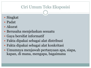 Ciri Umum Teks Eksposisi
 Singkat
 Padat
 Akurat
 Berusaha menjelaskan sesuatu
 Gaya bersifat informatif
 Fakta dipakai sebagai alat distribusi
 Fakta dipakai sebagai alat konkritasi
 Umumnya menjawab pertanyaan apa, siapa,
kapan, di mana, mengapa, bagaimana
 