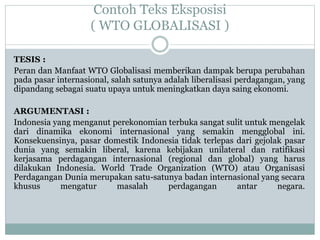Contoh Teks Eksposisi
( WTO GLOBALISASI )
TESIS :
Peran dan Manfaat WTO Globalisasi memberikan dampak berupa perubahan
pada pasar internasional, salah satunya adalah liberalisasi perdagangan, yang
dipandang sebagai suatu upaya untuk meningkatkan daya saing ekonomi.
ARGUMENTASI :
Indonesia yang menganut perekonomian terbuka sangat sulit untuk mengelak
dari dinamika ekonomi internasional yang semakin mengglobal ini.
Konsekuensinya, pasar domestik Indonesia tidak terlepas dari gejolak pasar
dunia yang semakin liberal, karena kebijakan unilateral dan ratifikasi
kerjasama perdagangan internasional (regional dan global) yang harus
dilakukan Indonesia. World Trade Organization (WTO) atau Organisasi
Perdagangan Dunia merupakan satu-satunya badan internasional yang secara
khusus mengatur masalah perdagangan antar negara.
 
