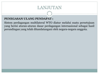 LANJUTAN
PENEGASAN ULANG PENDAPAT :
Sistem perdagangan multilateral WTO diatur melalui suatu persetujuan
yang berisi aturan-aturan dasar perdagangan internasional sebagai hasil
perundingan yang telah ditandatangani oleh negara-negara anggota.
 
