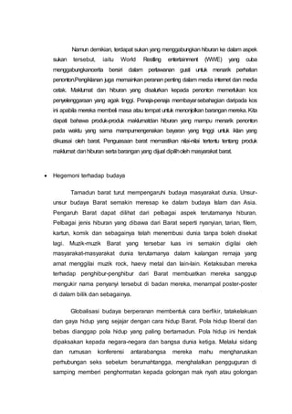 Namun demikian, terdapat sukan yang menggabungkan hiburan ke dalam aspek
sukan tersebut, iaitu World Restling entertainment (WWE) yang cuba
menggabungkancerita bersiri dalam perlawanan gusti untuk menarik perhatian
penonton.Pengiklanan juga memainkan peranan penting dalam media internet dan media
cetak. Maklumat dan hiburan yang disalurkan kepada penonton memerlukan kos
penyelenggaraan yang agak tinggi. Penaja-penaja membayarsebahagian daripada kos
ini apabila mereka membeli masa atau tempat untuk menonjolkan barangan mereka. Kita
dapati bahawa produk-produk maklumatdan hiburan yang mampu menarik penonton
pada waktu yang sama mampumengenakan bayaran yang tinggi untuk iklan yang
dikuasai oleh barat. Penguasaan barat memastikan nilai-nilai tertentu tentang produk
maklumat danhiburan serta barangan yang dijual dipiliholeh masyarakat barat.
 Hegemoni terhadap budaya
Tamadun barat turut mempengaruhi budaya masyarakat dunia. Unsur-
unsur budaya Barat semakin meresap ke dalam budaya Islam dan Asia.
Pengaruh Barat dapat dilihat dari pelbagai aspek terutamanya hiburan.
Pelbagai jenis hiburan yang dibawa dari Barat seperti nyanyian, tarian, filem,
kartun, komik dan sebagainya telah menembusi dunia tanpa boleh disekat
lagi. Muzik-muzik Barat yang tersebar luas ini semakin digilai oleh
masyarakat-masyarakat dunia terutamanya dalam kalangan remaja yang
amat menggilai muzik rock, haevy metal dan lain-lain. Ketaksuban mereka
terhadap penghibur-penghibur dari Barat membuatkan mereka sanggup
mengukir nama penyanyi tersebut di badan mereka, menampal poster-poster
di dalam bilik dan sebagainya.
Globalisasi budaya berperanan membentuk cara berfikir, tatakelakuan
dan gaya hidup yang sejajar dengan cara hidup Barat. Pola hidup liberal dan
bebas dianggap pola hidup yang paling bertamadun. Pola hidup ini hendak
dipaksakan kepada negara-negara dan bangsa dunia ketiga. Melalui sidang
dan rumusan konferensi antarabangsa mereka mahu mengharuskan
perhubungan seks sebelum berumahtangga, menghalalkan pengguguran di
samping memberi penghormatan kepada golongan mak nyah atau golongan
 