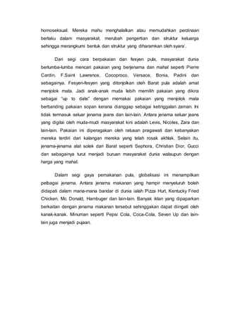 homoseksual. Mereka mahu menghalalkan atau memudahkan perzinaan
berlaku dalam masyarakat, merubah pengertian dan struktur keluarga
sehingga merangkumi bentuk dan struktur yang diharamkan oleh syara’.
Dari segi cara berpakaian dan fesyen pula, masyarakat dunia
berlumba-lumba mencari pakaian yang berjenama dan mahal seperti Pierre
Cardin, F.Saint Lawrence, Cocoproco, Versace, Bonia, Padini dan
sebagainya. Fesyen-fesyen yang ditonjolkan oleh Barat pula adalah amat
menjolok mata. Jadi anak-anak muda lebih memilih pakaian yang dikira
sebagai “up to date” dengan memakai pakaian yang menjolok mata
berbanding pakaian sopan kerana dianggap sebagai ketinggalan zaman. Ini
tidak termasuk seluar jenama jeans dan lain-lain. Antara jenama seluar jeans
yang digilai oleh muda-mudi masyarakat kini adalah Levis, Nicoles, Zara dan
lain-lain. Pakaian ini diperagakan oleh ratusan pragawati dan kebanyakan
mereka terdiri dari kalangan mereka yang telah rosak akhlak. Selain itu,
jenama-jenama alat solek dari Barat seperti Sephora, Christian Dior, Gucci
dan sebagainya turut menjadi buruan masyarakat dunia walaupun dengan
harga yang mahal.
Dalam segi gaya pemakanan pula, globalisasi ini menampilkan
pelbagai jenama. Antara jenama makanan yang hampir menyeluruh boleh
didapati dalam mana-mana bandar di dunia ialah Pizza Hurt, Kentucky Fried
Chicken, Mc Donald, Hambuger dan lain-lain. Banyak iklan yang dipaparkan
berkaitan dengan jenama makanan tersebut sehinggakan dapat diingati oleh
kanak-kanak. Minuman seperti Pepsi Cola, Coca-Cola, Seven Up dan lain-
lain juga menjadi pujaan.
 