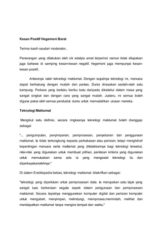 Kesan Positif Hegemoni Barat
Terima kasih saudari moderator..
Penerangan yang dilakukan oleh cik edalyia amat terperinci namun tidak dilupakan
juga bahawa di samping kesan-kesan negatif, hegemoni juga mempunyai kesan-
kesan positif..
Antaranya ialah teknologi maklumat. Dengan wujudnya teknologi ini, manusia
dapat berhubung dengan mudah dan pantas. Dunia dirasakan seolah-olah satu
kampung. Perkara yang berlaku beribu batu daripada diketahui dalam masa yang
sangat singkat dan dengan cara yang sangat mudah. Justeru, ini semua boleh
diguna pakai oleh semua penduduk dunia untuk memudahkan urusan mereka.
Teknologi Maklumat
Mengikut satu definisi, secara ringkasnya teknologi maklumat boleh dianggap
sebagai
"... pengumpulan, penyimpanan, pemprosesan, penyebaran dan penggunaan
maklumat. Ia tidak terkongkong kepada perkakasan atau perisian, tetapi mengiktiraf
kepentingan manusia serta matlamat yang diletakkannya bagi teknologi tersebut,
nilai-nilai yang digunakan untuk membuat pilihan, penilaian kriteria yang digunakan
untuk memutuskan sama ada ia yang mengawal teknologi itu dan
diperkayakanolehnya."
Di dalam Ensiklopedia bebas, teknologi maklumat ditakrifkan sebagai:
"teknologi yang diperlukan untuk pemprosesan data. Ia merupakan satu tajuk yang
sangat luas berkenaan segala aspek dalam pengurusan dan pemprosesan
maklumat. Secara tepatnya menggunakan komputer digital dan perisian komputer
untuk mengubah, menyimpan, melindungi, memproses,memindah, melihat dan
mendapatkan maklumat tanpa mengira tempat dan waktu."
 