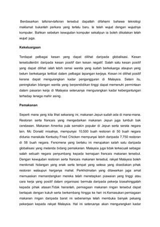 Berdasarkan tafsiran-tafsiran tersebut dapatlah difahami bahawa teknologi
maklumat bukanlah perkara yang terlalu baru. Ia telah wujud dengan wujudnya
komputer. Bahkan sebelum kewujudan komputer sekalipun ia boleh dikatakan telah
wujud juga.
Kekeluargaan
Terdapat pelbagai kesan yang dapat dilihat daripada globalisasi. Kesan
tersebutterdiri daripada kesan positif dan kesan negatif. Salah satu kesan positif
yang dapat dilihat ialah lebih ramai wanita yang sudah berkeluarga ataupun yang
belum berkeluarga terlibat dalam pelbagai lapangan kerjaya. Kesan ini dilihat positif
kerana dapat mengurangkan kadar pengangguran di Malaysia. Selain itu,
peningkatan bilangan wanita yang berpendidikan tinggi dapat memenuhi permintaan
dalam pasaran kerja di Malaysia seterusnya mengurangkan kadar kebergantungan
terhadap tenaga mahir asing.
Pemakanan
Seperti mana yang kita lihat sekarang ini, makanan Jepun sudah ada di mana-mana.
Restoran serta francais yang mengedarkan makanan Jepun juga tumbuh bak
cendawan. Makanan Amerika pula semakin popular di Jepun serta serata negara
lain. Mc Donald misalnya, mempunyai 10,500 buah restoran di 50 buah negara
didunia manakala Kentucky Fried Chicken mempunyai lebih daripada 7,750 restoran
di 58 buah negara. Fenomena yang berlaku ini merupakan salah satu daripada
globalisasi yang melanda bidang pemakanan. Malaysia juga tidak terkecuali sebagai
salah sebuah negara penyumbang kepada kemajuan francais makanan tersebut.
Dengan kewujudan restoran serta francais makanan tersebut, rakyat Malaysia boleh
menikmati hidangan yang enak serta tempat yang selesa yang disediakan pihak
restoran walaupun harganya mahal. Perkhidmatan yang ditawarkan juga amat
memuaskan memandangkan mereka telah menetapkan piawaian yang tinggi atau
cara kerja yang positif dalam organisasi bermula daripada pekerja biasahinggalah
kepada pihak atasan.Tidak hairanlah, perniagaan makanan ringan tersebut dapat
bertapak dengan kukuh serta berkembang hingga ke hari ini.Kemasukan perniagaan
makanan ringan daripada barat ini sebenarnya telah membuka banyak peluang
pekerjaan kepada rakyat Malaysia. Hal ini seterusnya akan mengurangkan kadar
 