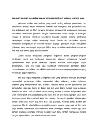 Langkah langkah mengatasi pengaruh hegemoni barat sebagai seorang guru
Keilmuan adalah satu perkara yang amat penting sebagai persediaan dan
pertahanan remaja dalam menyusun tindakan dan menyertai arus perubahan atau
era globalisasi hari ini. Oleh hal yang demikian, semua pihak terutamanya guru-guru
hendaklah memainkan peranan dengan menanamkan minat belajar di kalangan
remaja di samping memberi kesedaran kepada mereka tentang pentingnya
mempunyai budaya belajar sepanjang hayat. Selain itu, pendidikan agama
hendaklah ditingkatkan di sekolah-sekolah supaya golongan muda merupakan
golongan yang mempunyai pegangan hidup yang bermakna serta dapat menyemai
nilai-nilai dan akhlak yang baik dan murni.
Dalam usaha mengatasi pengaruh hegemoni barat, program-program
bimbingan, sama ada berbentuk keagamaan ataupun professional haruslah
diperkenalkan oleh pihak berkuasa supaya masalah kekeluargaan dapat
dikurangkan. Para ibu bapa juga hendaklah memberikan perhatian dalam
perkembangan pendidikan dan akhlak anak-anak mereka supaya pengawasan yang
mencukupi dapat diberikan.
Jika kita ingin mengatasi pengaruh barat yang semakin menular dikalangan
masyarakat terutamanya dalam masyarakat islam sekarang, maka beberapa
tindakan yang komprehensif perlu diambil. Pertama sekali adalah penanaman dan
pengukuhan nilai-nilai Islam di dalam jati diri umat Islam melalui mata pelajaran
Pendidikan Islam. Hal ini adalah amat penting kerana di dalam masyarakat Islam
untuk menongkah arus globalisasi pada masa kini jati diri dan pegangan umat Islam
terhadap syariat Islam perlulah kuat dan mantap. Perkara ini perlulah dilaksanakan
tatkala anak-anak masih lagi kecil bak kata pepatah, melentur buluh, biarlah dari
rebungnya. Hal ini disebabkan merekalah pewaris agama yang suci ini dan perlu
bagi mereka memahami dan mencintai Islam semenjak mereka masih lagi kecil.
Jangan ditunggu sehingga mereka menjadi buluh baru hendak mantapkan mereka
dengan ajaran Islam, maka ia akan menjadi sia-sia.
 