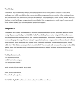 Panel Ketiga :
Terima kasih. Saya amat bersetuju dengan pendapat yang diberikan oleh panel pertama dan kedua kita tadi. Bagi
pandangan saya, terlalu banyak keburukan yang terdapat dalam penggunaan internet tersebut. Bukan setakat penipuan
atau pun laman web yang berunsurkan pornografi. Malah banyak lagi yang terdapat di dalam internet tersebut. Bagi saya,
kita harus berhati-hati dengan menggunakan internet. Jika kita bijak menggunakannya, benda negetif yang terdapat di
dalam internet tersebut tidak akan menjejaskan penggunaan yang baik.
Pengerusi:
Terima kasih saya ucapkan kepada ketiga-tiga ahli panel kita kerana sudi hadir dan sudi menyuakan pendapat masing-
masing. Moga apa yang kita dapat hari ini tidak sekadar ” masuk telinga kanan, keluar telinga kiri”. Nampaknya masa
amat mencemburui kita, sebelum berakhir mari kita sama-sama menepuk tangan untuk diri sendiri kerana berjaya dan
tekun mendengar perbincangan kita hari ini.(tepuk tangan).Kesimpulannya pengguaan internet bukan sahaja di sediakan
untuk kebaikan , malah keburukkan juga terdapat dalam kandungan isi internet . ”pengayuh sudah ditangan , perahu
sudah di air ” fikir-fikirkan dan jangan sekali berhenti berfikir!! Usah menepuk dada menanya selera tetapi tepuklah dahi,
bukalah minda, dan fikir-fikirkanlah!! Internet merupakan pemangkin negara! Terimalah serangkap pantun indah
daripada saya
Tuailah padi antara masak,
Esok jangan layu-layuan;
Intailah kami antara nampak,
Esok jangan rindu-rinduan.
Salam hormat, ceria-ceria selalu. Akhir kalam,
Orang putih, orang Pakistan,
Terima kasih syukran jaziilan.
Wabillah hitaufiq Walhidayah Assalamualaikum Warahmatullahhiwabarakatuh.
 