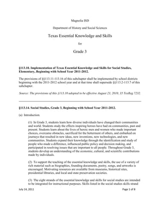 Magnolia ISD<br />Department of History and Social Sciences<br />Texas Essential Knowledge and Skills<br />for<br />Grade 3<br />§113.10. Implementation of Texas Essential Knowledge and Skills for Social Studies, Elementary, Beginning with School Year 2011-2012.<br />The provisions of §§113.11-113.16 of this subchapter shall be implemented by school districts beginning with the 2011-2012 school year and at that time shall supersede §§113.2-113.7 of this subchapter.<br />Source: The provisions of this §113.10 adopted to be effective August 23, 2010, 35 TexReg 7232.<br />§113.14. Social Studies, Grade 3, Beginning with School Year 2011-2012.<br />(a)  Introduction.<br />(1)  In Grade 3, students learn how diverse individuals have changed their communities and world. Students study the effects inspiring heroes have had on communities, past and present. Students learn about the lives of heroic men and women who made important choices, overcame obstacles, sacrificed for the betterment of others, and embarked on journeys that resulted in new ideas, new inventions, new technologies, and new communities. Students expand their knowledge through the identification and study of people who made a difference, influenced public policy and decision making, and participated in resolving issues that are important to all people. Throughout Grade 3, students develop an understanding of the economic, cultural, and scientific contributions made by individuals.<br />(2)  To support the teaching of the essential knowledge and skills, the use of a variety of rich material such as biographies, founding documents, poetry, songs, and artworks is encouraged. Motivating resources are available from museums, historical sites, presidential libraries, and local and state preservation societies.<br />(3)  The eight strands of the essential knowledge and skills for social studies are intended to be integrated for instructional purposes. Skills listed in the social studies skills strand in subsection (b) of this section should be incorporated into the teaching of all essential knowledge and skills for social studies. A greater depth of understanding of complex content material can be attained when integrated social studies content from the various disciplines and critical-thinking skills are taught together. Statements that contain the word quot;
includingquot;
 reference content that must be mastered, while those containing the phrase quot;
such asquot;
 are intended as possible illustrative examples.<br />(4)  Students identify the role of the U.S. free enterprise system within the parameters of this course and understand that this system may also be referenced as capitalism or the free market system.<br />(5)  Throughout social studies in Kindergarten-Grade 12, students build a foundation in history; geography; economics; government; citizenship; culture; science, technology, and society; and social studies skills. The content, as appropriate for the grade level or course, enables students to understand the importance of patriotism, function in a free enterprise society, and appreciate the basic democratic values of our state and nation as referenced in the Texas Education Code (TEC), §28.002(h).<br />(6)  Students understand that a constitutional republic is a representative form of government whose representatives derive their authority from the consent of the governed, serve for an established tenure, and are sworn to uphold the constitution.<br />(7)  State and federal laws mandate a variety of celebrations and observances, including Celebrate Freedom Week.<br />(A)  Each social studies class shall include, during Celebrate Freedom Week as provided under the TEC, §29.907, or during another full school week as determined by the board of trustees of a school district, appropriate instruction concerning the intent, meaning, and importance of the Declaration of Independence and the U.S. Constitution, including the Bill of Rights, in their historical contexts. The study of the Declaration of Independence must include the study of the relationship of the ideas expressed in that document to subsequent American history, including the relationship of its ideas to the rich diversity of our people as a nation of immigrants, the American Revolution, the formulation of the U.S. Constitution, and the abolitionist movement, which led to the Emancipation Proclamation and the women's suffrage movement.<br />(B)  Each school district shall require that, during Celebrate Freedom Week or other week of instruction prescribed under subparagraph (A) of this paragraph, students in Grades 3-12 study and recite the following text: quot;
We hold these Truths to be self-evident, that all Men are created equal, that they are endowed by their Creator with certain unalienable Rights, that among these are Life, Liberty and the Pursuit of Happiness--That to secure these Rights, Governments are instituted among Men, deriving their just Powers from the Consent of the Governed.quot;
<br />(8)  Students identify and discuss how the actions of U.S. citizens and the local, state, and federal governments have either met or failed to meet the ideals espoused in the founding documents.<br />(b)  Knowledge and skills.<br />(1)  History. The student understands how individuals, events, and ideas have influenced the history of various communities. The student is expected to:<br />(A)  describe how individuals, events, and ideas have changed communities, past and present;<br />(B)  identify individuals, including Pierre-Charles L'Enfant, Benjamin Banneker, and Benjamin Franklin, who have helped to shape communities; and<br />(C)  describe how individuals, including Daniel Boone, Christopher Columbus, the Founding Fathers, and Juan de Oñate, have contributed to the expansion of existing communities or to the creation of new communities.<br />(2)  History. The student understands common characteristics of communities, past and present. The student is expected to:<br />(A)  identify reasons people have formed communities, including a need for security, religious freedom, law, and material well-being;<br />(B)  identify ways in which people in the local community and other communities meet their needs for government, education, communication, transportation, and recreation; and<br />(C)  compare ways in which various other communities meet their needs.<br />(3)  History. The student understands the concepts of time and chronology. The student is expected to:<br />(A)  use vocabulary related to chronology, including past, present, and future times;<br />(B)  create and interpret timelines; and<br />(C)  apply the terms year, decade, and century to describe historical times.<br />(4)  Geography. The student understands how humans adapt to variations in the physical environment. The student is expected to:<br />(A)  describe and explain variations in the physical environment, including climate, landforms, natural resources, and natural hazards;<br />(B)  identify and compare how people in different communities adapt to or modify the physical environment in which they live such as deserts, mountains, wetlands, and plains;<br />(C)  describe the effects of physical processes such as volcanoes, hurricanes, and earthquakes in shaping the landscape;<br />(D)  describe the effects of human processes such as building new homes, conservation, and pollution in shaping the landscape; and<br />(E)  identify and compare the human characteristics of various regions.<br />(5)  Geography. The student understands the concepts of location, distance, and direction on maps and globes. The student is expected to:<br />(A)  use cardinal and intermediate directions to locate places on maps and globes such as the Rocky Mountains, the Mississippi River, and Austin, Texas, in relation to the local community;<br />(B)  use a scale to determine the distance between places on maps and globes;<br />(C)  identify and use the compass rose, grid system, and symbols to locate places on maps and globes; and<br />(D)  create and interpret maps of places and regions that contain map elements, including a title, compass rose, legend, scale, and grid system.<br />(6)  Economics. The student understands the purposes of earning, spending, saving, and donating money. The student is expected to:<br />(A)  identify ways of earning, spending, saving, and donating money; and<br />(B)  create a simple budget that allocates money for spending, saving, and donating.<br />(7)  Economics. The student understands the concept of the free enterprise system. The student is expected to:<br />(A)  define and identify examples of scarcity;<br />(B)  explain the impact of scarcity on the production, distribution, and consumption of goods and services; and<br />(C)  explain the concept of a free market as it relates to the U.S. free enterprise system.<br />(8)  Economics. The student understands how businesses operate in the U.S. free enterprise system. The student is expected to:<br />(A)  identify examples of how a simple business operates;<br />(B)  explain how supply and demand affect the price of a good or service;<br />(C)  explain how the cost of production and selling price affect profits;<br />(D)  explain how government regulations and taxes impact consumer costs; and<br />(E)  identify individuals, past and present, including Henry Ford and other entrepreneurs in the community such as Mary Kay Ash, Wallace Amos, Milton Hershey, and Sam Walton, who have started new businesses.<br />(9)  Government. The student understands the basic structure and functions of various levels of government. The student is expected to:<br />(A)  describe the basic structure of government in the local community, state, and nation;<br />(B)  identify local, state, and national government officials and explain how they are chosen;<br />(C)  identify services commonly provided by local, state, and national governments; and<br />(D)  explain how local, state, and national government services are financed.<br />(10)  Government. The student understands important ideas in historical documents at various levels of government. The student is expected to:<br />(A)  identify the purposes of the Declaration of Independence and the U.S. Constitution, including the Bill of Rights; and<br />(B)  describe and explain the importance of the concept of quot;
consent of the governedquot;
 as it relates to the functions of local, state, and national government.<br />(11)  Citizenship. The student understands characteristics of good citizenship as exemplified by historical and contemporary figures. The student is expected to:<br />(A)  identify characteristics of good citizenship, including truthfulness, justice, equality, respect for oneself and others, responsibility in daily life, and participation in government by educating oneself about the issues, respectfully holding public officials to their word, and voting;<br />(B)  identify historical figures such as Helen Keller and Clara Barton and contemporary figures such as Ruby Bridges and military and first responders who exemplify good citizenship; and<br />(C)  identify and explain the importance of individual acts of civic responsibility, including obeying laws, serving the community, serving on a jury, and voting.<br />(12)  Citizenship. The student understands the impact of individual and group decisions on communities in a constitutional republic. The student is expected to:<br />(A)  give examples of community changes that result from individual or group decisions;<br />(B)  identify examples of actions individuals and groups can take to improve the community; and<br />(C)  identify examples of nonprofit and/or civic organizations such as the Red Cross and explain how they serve the common good.<br />(13)  Culture. The student understands ethnic and/or cultural celebrations of the local community and other communities. The student is expected to:<br />(A)  explain the significance of various ethnic and/or cultural celebrations in the local community and other communities; and<br />(B)  compare ethnic and/or cultural celebrations in the local community with other communities.<br />(14)  Culture. The student understands the role of heroes in shaping the culture of communities, the state, and the nation. The student is expected to:<br />(A)  identify and compare the heroic deeds of state and national heroes, including Hector P. Garcia and James A. Lovell, and other individuals such as Harriet Tubman, Juliette Gordon Low, Todd Beamer, Ellen Ochoa, John quot;
Dannyquot;
 Olivas, and other contemporary heroes; and<br />(B)  identify and analyze the heroic deeds of individuals, including military and first responders such as the Four Chaplains.<br />(15)  Culture. The student understands the importance of writers and artists to the cultural heritage of communities. The student is expected to:<br />(A)  identify various individual writers and artists such as Kadir Nelson, Tomie dePaola, and Phillis Wheatley and their stories, poems, statues, and paintings and other examples of cultural heritage from various communities; and<br />(B)  explain the significance of various individual writers and artists such as Carmen Lomas Garza, Laura Ingalls Wilder, and Bill Martin Jr. and their stories, poems, statues, and paintings and other examples of cultural heritage to various communities.<br />(16)  Science, technology, and society. The student understands how individuals have created or invented new technology and affected life in various communities, past and present. The student is expected to:<br />(A)  identify scientists and inventors, including Jonas Salk, Maria Mitchell, and others who have discovered scientific breakthroughs or created or invented new technology such as Cyrus McCormick, Bill Gates, and Louis Pasteur; and<br />(B)  identify the impact of scientific breakthroughs and new technology in computers, pasteurization, and medical vaccines on various communities.<br />(17)  Social studies skills. The student applies critical-thinking skills to organize and use information acquired from a variety of valid sources, including electronic technology. The student is expected to:<br />(A)  research information, including historical and current events, and geographic data, about the community and world, using a variety of valid print, oral, visual, and Internet resources;<br />(B)  sequence and categorize information;<br />(C)  interpret oral, visual, and print material by identifying the main idea, distinguishing between fact and opinion, identifying cause and effect, and comparing and contrasting;<br />(D)  use various parts of a source, including the table of contents, glossary, and index as well as keyword Internet searches, to locate information;<br />(E)  interpret and create visuals, including graphs, charts, tables, timelines, illustrations, and maps; and<br />(F)  use appropriate mathematical skills to interpret social studies information such as maps and graphs.<br />(18)  Social studies skills. The student communicates in written, oral, and visual forms. The student is expected to:<br />(A)  express ideas orally based on knowledge and experiences;<br />(B)  use technology to create written and visual material such as stories, poems, pictures, maps, and graphic organizers to express ideas; and<br />(C)  use standard grammar, spelling, sentence structure, and punctuation.<br />(19)  Social studies skills. The student uses problem-solving and decision-making skills, working independently and with others, in a variety of settings. The student is expected to:<br />(A)  use a problem-solving process to identify a problem, gather information, list and consider options, consider advantages and disadvantages, choose and implement a solution, and evaluate the effectiveness of the solution; and<br />(B)  use a decision-making process to identify a situation that requires a decision, gather information, identify options, predict consequences, and take action to implement a decision.<br />Source: The provisions of this §113.14 adopted to be effective August 23, 2010, 35 TexReg 7232.<br />
