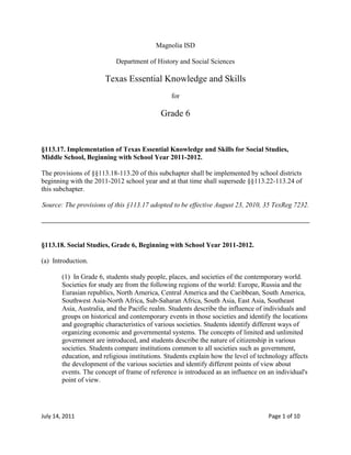 Magnolia ISD<br />Department of History and Social Sciences<br />Texas Essential Knowledge and Skills<br />for<br />Grade 6<br />§113.17. Implementation of Texas Essential Knowledge and Skills for Social Studies, Middle School, Beginning with School Year 2011-2012.<br />The provisions of §§113.18-113.20 of this subchapter shall be implemented by school districts beginning with the 2011-2012 school year and at that time shall supersede §§113.22-113.24 of this subchapter.<br />Source: The provisions of this §113.17 adopted to be effective August 23, 2010, 35 TexReg 7232.<br />§113.18. Social Studies, Grade 6, Beginning with School Year 2011-2012.<br />(a)  Introduction.<br />(1)  In Grade 6, students study people, places, and societies of the contemporary world. Societies for study are from the following regions of the world: Europe, Russia and the Eurasian republics, North America, Central America and the Caribbean, South America, Southwest Asia-North Africa, Sub-Saharan Africa, South Asia, East Asia, Southeast Asia, Australia, and the Pacific realm. Students describe the influence of individuals and groups on historical and contemporary events in those societies and identify the locations and geographic characteristics of various societies. Students identify different ways of organizing economic and governmental systems. The concepts of limited and unlimited government are introduced, and students describe the nature of citizenship in various societies. Students compare institutions common to all societies such as government, education, and religious institutions. Students explain how the level of technology affects the development of the various societies and identify different points of view about events. The concept of frame of reference is introduced as an influence on an individual's point of view.<br />(2)  To support the teaching of the essential knowledge and skills, the use of a variety of rich primary and secondary source material such as biographies, autobiographies, novels, speeches, letters, poetry, songs, and artworks is encouraged. Motivating resources are available from museums, art galleries, and historical sites.<br />(3)  The eight strands of the essential knowledge and skills for social studies are intended to be integrated for instructional purposes. Skills listed in the social studies skills strand in subsection (b) of this section should be incorporated into the teaching of all essential knowledge and skills for social studies. A greater depth of understanding of complex content material can be attained when integrated social studies content from the various disciplines and critical-thinking skills are taught together. Statements that contain the word quot;
includingquot;
 reference content that must be mastered, while those containing the phrase quot;
such asquot;
 are intended as possible illustrative examples.<br />(4)  Students identify the role of the U.S. free enterprise system within the parameters of this course and understand that this system may also be referenced as capitalism or the free market system.<br />(5)  Throughout social studies in Kindergarten-Grade 12, students build a foundation in history; geography; economics; government; citizenship; culture; science, technology, and society; and social studies skills. The content, as appropriate for the grade level or course, enables students to understand the importance of patriotism, function in a free enterprise society, and appreciate the basic democratic values of our state and nation as referenced in the Texas Education Code (TEC), §28.002(h).<br />(6)  Students understand that a constitutional republic is a representative form of government whose representatives derive their authority from the consent of the governed, serve for an established tenure, and are sworn to uphold the constitution.<br />(7)  State and federal laws mandate a variety of celebrations and observances, including Celebrate Freedom Week.<br />(A)  Each social studies class shall include, during Celebrate Freedom Week as provided under the TEC, §29.907, or during another full school week as determined by the board of trustees of a school district, appropriate instruction concerning the intent, meaning, and importance of the Declaration of Independence and the U.S. Constitution, including the Bill of Rights, in their historical contexts. The study of the Declaration of Independence must include the study of the relationship of the ideas expressed in that document to subsequent American history, including the relationship of its ideas to the rich diversity of our people as a nation of immigrants, the American Revolution, the formulation of the U.S. Constitution, and the abolitionist movement, which led to the Emancipation Proclamation and the women's suffrage movement.<br />(B)  Each school district shall require that, during Celebrate Freedom Week or other week of instruction prescribed under subparagraph (A) of this paragraph, students in Grades 3-12 study and recite the following text: quot;
We hold these Truths to be self-evident, that all Men are created equal, that they are endowed by their Creator with certain unalienable Rights, that among these are Life, Liberty and the Pursuit of Happiness--That to secure these Rights, Governments are instituted among Men, deriving their just Powers from the Consent of the Governed.quot;
<br />(8)  Students identify and discuss how the actions of U.S. citizens and the local, state, and federal governments have either met or failed to meet the ideals espoused in the founding documents.<br />(b)  Knowledge and skills.<br />(1)  History. The student understands that historical events influence contemporary events. The student is expected to:<br />(A)  trace characteristics of various contemporary societies in regions that resulted from historical events or factors such as invasion, conquests, colonization, immigration, and trade; and<br />(B)  analyze the historical background of various contemporary societies to evaluate relationships between past conflicts and current conditions.<br />(2)  History. The student understands the influences of individuals and groups from various cultures on various historical and contemporary societies. The student is expected to:<br />(A)  identify and describe the influence of individual or group achievements on various historical or contemporary societies such as the classical Greeks on government and the American Revolution on the French Revolution; and<br />(B)  evaluate the social, political, economic, and cultural contributions of individuals and groups from various societies, past and present.<br />(3)  Geography. The student uses geographic tools to answer geographic questions. The student is expected to:<br />(A)  pose and answer geographic questions, including: Where is it located? Why is it there? What is significant about its location? How is its location related to the location of other people, places, and environments?;<br />(B)  pose and answer questions about geographic distributions and patterns for various world regions and countries shown on maps, graphs, charts, models, and databases;<br />(C)  compare various world regions and countries using data from geographic tools, including maps, graphs, charts, databases, and models; and<br />(D)  create thematic maps, graphs, charts, models, and databases depicting aspects such as population, disease, and economic activities of various world regions and countries.<br />(4)  Geography. The student understands the factors that influence the locations and characteristics of locations of various contemporary societies on maps and globes and uses latitude and longitude to determine absolute locations. The student is expected to:<br />(A)  locate various contemporary societies on maps and globes using latitude and longitude to determine absolute location;<br />(B)  identify and explain the geographic factors responsible for patterns of population in places and regions;<br />(C)  explain ways in which human migration influences the character of places and regions;<br />(D)  identify and locate major physical and human geographic features such as landforms, water bodies, and urban centers of various places and regions;<br />(E)  draw sketch maps that illustrate various places and regions; and<br />(F)  identify the location of major world countries such as Canada, Mexico, France, Germany, the United Kingdom, Italy, Spain, Norway, Sweden, Russia, South Africa, Nigeria, Iraq, Afghanistan, Israel, Iran, India, Pakistan, the People's Republic of China, the Republic of China (Taiwan), Japan, North and South Korea, Indonesia, and Australia.<br />(5)  Geography. The student understands how geographic factors influence the economic development, political relationships, and policies of societies. The student is expected to:<br />(A)  identify and explain the geographic factors responsible for the location of economic activities in places and regions;<br />(B)  identify geographic factors such as location, physical features, transportation corridors and barriers, and distribution of natural resources that influence a society's ability to control territory; and<br />(C)  explain the impact of geographic factors on economic development and the domestic and foreign policies of societies.<br />(6)  Geography. The student understands that geographical patterns result from physical environmental processes. The student is expected to:<br />(A)  describe and explain the effects of physical environmental processes such as erosion, ocean currents, and earthquakes on Earth's surface;<br />(B)  identify the location of renewable and nonrenewable natural resources such as fresh water, fossil fuels, fertile soils, and timber; and<br />(C)  analyze the effects of the interaction of physical processes and the environment on humans.<br />(7)  Geography. The student understands the impact of interactions between people and the physical environment on the development and conditions of places and regions. The student is expected to:<br />(A)  identify and analyze ways people have adapted to the physical environment in various places and regions;<br />(B)  identify and analyze ways people have modified the physical environment such as mining, irrigation, and transportation infrastructure; and<br />(C)  describe ways in which technology influences human interactions with the environment such as humans building dams for flood control.<br />(8)  Economics. The student understands the factors of production in a society's economy. The student is expected to:<br />(A)  describe ways in which the factors of production (natural resources, labor, capital, and entrepreneurs) influence the economies of various contemporary societies;<br />(B)  identify problems and issues that may arise when one or more of the factors of production is in relatively short supply; and<br />(C)  explain the impact of relative scarcity of resources on international trade and economic interdependence among and within societies.<br />(9)  Economics. The student understands the various ways in which people organize economic systems. The student is expected to:<br />(A)  compare ways in which various societies organize the production and distribution of goods and services;<br />(B)  compare and contrast free enterprise, socialist, and communist economies in various contemporary societies, including the benefits of the U.S. free enterprise system;<br />(C)  understand the importance of morality and ethics in maintaining a functional free enterprise system; and<br />(D)  examine the record of collective, non-free market economic systems in contemporary world societies.<br />(10)  Economics. The student understands categories of economic activities and the data used to measure a society's economic level. The student is expected to:<br />(A)  define and give examples of agricultural, wholesale, retail, manufacturing (goods), and service industries;<br />(B)  describe levels of economic development of various societies using indicators such as life expectancy, gross domestic product (GDP), GDP per capita, and literacy; and<br />(C)  identify and describe the effects of government regulation and taxation on economic development and business planning.<br />(11)  Government. The student understands the concepts of limited and unlimited governments. The student is expected to:<br />(A)  identify and describe examples of limited and unlimited governments such as constitutional (limited) and totalitarian (unlimited);<br />(B)  compare the characteristics of limited and unlimited governments;<br />(C)  identify reasons for limiting the power of government; and<br />(D)  review the record of human rights abuses of limited or unlimited governments such as the oppression of Christians in Sudan.<br />(12)  Government. The student understands various ways in which people organize governments. The student is expected to:<br />(A)  identify and give examples of governments with rule by one, few, or many;<br />(B)  compare ways in which various societies such as China, Germany, India, and Russia organize government and how they function; and<br />(C)  identify historical origins of democratic forms of government such as Ancient Greece.<br />(13)  Citizenship. The student understands that the nature of citizenship varies among societies. The student is expected to:<br />(A)  describe roles and responsibilities of citizens in various contemporary societies, including the United States;<br />(B)  explain how opportunities for citizens to participate in and influence the political process vary among various contemporary societies; and<br />(C)  compare the role of citizens in the United States with the role of citizens from various contemporary societies with representative and nonrepresentative governments.<br />(14)  Citizenship. The student understands the relationship among individual rights, responsibilities, duties, and freedoms in societies with representative governments. The student is expected to:<br />(A)  identify and explain the duty of civic participation in societies with representative governments; and<br />(B)  explain relationships among rights, responsibilities, and duties in societies with representative governments.<br />(15)  Culture. The student understands the similarities and differences within and among cultures in various world societies. The student is expected to:<br />(A)  define culture and the common traits that unify a culture region;<br />(B)  identify and describe common traits that define cultures;<br />(C)  define a multicultural society and consider both the positive and negative qualities of multiculturalism;<br />(D)  analyze the experiences and evaluate the contributions of diverse groups to multicultural societies;<br />(E)  analyze the similarities and differences among various world societies; and<br />(F)  identify and explain examples of conflict and cooperation between and among cultures.<br />(16)  Culture. The student understands that all societies have basic institutions in common even though the characteristics of these institutions may differ. The student is expected to:<br />(A)  identify institutions basic to all societies, including government, economic, educational, and religious institutions;<br />(B)  compare characteristics of institutions in various contemporary societies; and<br />(C)  analyze the efforts and activities institutions use to sustain themselves over time such as the development of an informed citizenry through education and the use of monumental architecture by religious institutions.<br />(17)  Culture. The student understands relationships that exist among world cultures. The student is expected to:<br />(A)  identify and describe how culture traits such as trade, travel, and war spread;<br />(B)  identify and describe factors that influence cultural change such as improved communication, transportation, and economic development;<br />(C)  evaluate the impact of improved communication technology among cultures;<br />(D)  identify and define the impact of cultural diffusion on individuals and world societies; and<br />(E)  identify examples of positive and negative effects of cultural diffusion.<br />(18)  Culture. The student understands the relationship that exists between the arts and the societies in which they are produced. The student is expected to:<br />(A)  explain the relationships that exist between societies and their architecture, art, music, and literature;<br />(B)  relate ways in which contemporary expressions of culture have been influenced by the past;<br />(C)  describe ways in which contemporary issues influence creative expressions; and<br />(D)  identify examples of art, music, and literature that have transcended the boundaries of societies and convey universal themes such as religion, justice, and the passage of time.<br />(19)  Culture. The student understands the relationships among religion, philosophy, and culture. The student is expected to:<br />(A)  explain the relationship among religious ideas, philosophical ideas, and cultures; and<br />(B)  explain the significance of religious holidays and observances such as Christmas, Easter, Ramadan, the annual hajj, Yom Kippur, Rosh Hashanah, Diwali, and Vaisakhi in various contemporary societies.<br />(20)  Science, technology, and society. The student understands the influences of science and technology on contemporary societies. The student is expected to:<br />(A)  give examples of scientific discoveries and technological innovations, including the roles of scientists and inventors, that have transcended the boundaries of societies and have shaped the world;<br />(B)  explain how resources, belief systems, economic factors, and political decisions have affected the use of technology; and<br />(C)  make predictions about future social, political, economic, cultural, and environmental impacts that may result from future scientific discoveries and technological innovations.<br />(21)  Social studies skills. The student applies critical-thinking skills to organize and use information acquired through established research methodologies from a variety of valid sources, including electronic technology. The student is expected to:<br />(A)  differentiate between, locate, and use valid primary and secondary sources such as computer software; interviews; biographies; oral, print, and visual material; and artifacts to acquire information about various world cultures;<br />(B)  analyze information by sequencing, categorizing, identifying cause-and-effect relationships, comparing, contrasting, finding the main idea, summarizing, making generalizations and predictions, and drawing inferences and conclusions;<br />(C)  organize and interpret information from outlines, reports, databases, and visuals, including graphs, charts, timelines, and maps;<br />(D)  identify different points of view about an issue or current topic;<br />(E)  identify the elements of frame of reference that influenced participants in an event; and<br />(F)  use appropriate mathematical skills to interpret social studies information such as maps and graphs.<br />(22)  Social studies skills. The student communicates in written, oral, and visual forms. The student is expected to:<br />(A)  use social studies terminology correctly;<br />(B)  incorporate main and supporting ideas in verbal and written communication based on research;<br />(C)  express ideas orally based on research and experiences;<br />(D)  create written and visual material such as journal entries, reports, graphic organizers, outlines, and bibliographies based on research;<br />(E)  use standard grammar, spelling, sentence structure, and punctuation; and<br />(F)  use proper citations to avoid plagiarism.<br />(23)  Social studies skills. The student uses problem-solving and decision-making skills, working independently and with others, in a variety of settings. The student is expected to:<br />(A)  use a problem-solving process to identify a problem, gather information, list and consider options, consider advantages and disadvantages, choose and implement a solution, and evaluate the effectiveness of the solution; and<br />(B)  use a decision-making process to identify a situation that requires a decision, gather information, identify options, predict consequences, and take action to implement a decision.<br />Source: The provisions of this §113.18 adopted to be effective August 23, 2010, 35 TexReg 7232.<br />
