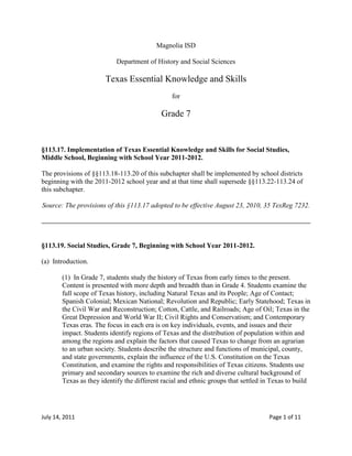 Magnolia ISD<br />Department of History and Social Sciences<br />Texas Essential Knowledge and Skills<br />for<br />Grade 7<br />§113.17. Implementation of Texas Essential Knowledge and Skills for Social Studies, Middle School, Beginning with School Year 2011-2012.<br />The provisions of §§113.18-113.20 of this subchapter shall be implemented by school districts beginning with the 2011-2012 school year and at that time shall supersede §§113.22-113.24 of this subchapter.<br />Source: The provisions of this §113.17 adopted to be effective August 23, 2010, 35 TexReg 7232.<br />§113.19. Social Studies, Grade 7, Beginning with School Year 2011-2012.<br />(a)  Introduction.<br />(1)  In Grade 7, students study the history of Texas from early times to the present. Content is presented with more depth and breadth than in Grade 4. Students examine the full scope of Texas history, including Natural Texas and its People; Age of Contact; Spanish Colonial; Mexican National; Revolution and Republic; Early Statehood; Texas in the Civil War and Reconstruction; Cotton, Cattle, and Railroads; Age of Oil; Texas in the Great Depression and World War II; Civil Rights and Conservatism; and Contemporary Texas eras. The focus in each era is on key individuals, events, and issues and their impact. Students identify regions of Texas and the distribution of population within and among the regions and explain the factors that caused Texas to change from an agrarian to an urban society. Students describe the structure and functions of municipal, county, and state governments, explain the influence of the U.S. Constitution on the Texas Constitution, and examine the rights and responsibilities of Texas citizens. Students use primary and secondary sources to examine the rich and diverse cultural background of Texas as they identify the different racial and ethnic groups that settled in Texas to build <br />a republic and then a state. Students analyze the impact of scientific discoveries and technological innovations on the development of Texas in various industries such as agricultural, energy, medical, computer, and aerospace. Students use primary and secondary sources to acquire information about Texas.<br />(2)  To support the teaching of the essential knowledge and skills, the use of a variety of rich primary and secondary source material such as biographies, autobiographies, novels, speeches, letters, diaries, poetry, songs, and images is encouraged. Motivating resources are available from museums, historical sites, presidential libraries, and local and state preservation societies.<br />(3)  The eight strands of the essential knowledge and skills for social studies are intended to be integrated for instructional purposes. Skills listed in the social studies skills strand in subsection (b) of this section should be incorporated into the teaching of all essential knowledge and skills for social studies. A greater depth of understanding of complex content material can be attained when integrated social studies content from the various disciplines and critical-thinking skills are taught together. Statements that contain the word quot;
includingquot;
 reference content that must be mastered, while those containing the phrase quot;
such asquot;
 are intended as possible illustrative examples.<br />(4)  Students identify the role of the U.S. free enterprise system within the parameters of this course and understand that this system may also be referenced as capitalism or the free market system.<br />(5)  Throughout social studies in Kindergarten-Grade 12, students build a foundation in history; geography; economics; government; citizenship; culture; science, technology, and society; and social studies skills. The content, as appropriate for the grade level or course, enables students to understand the importance of patriotism, function in a free enterprise society, and appreciate the basic democratic values of our state and nation as referenced in the Texas Education Code (TEC), §28.002(h).<br />(6)  Students understand that a constitutional republic is a representative form of government whose representatives derive their authority from the consent of the governed, serve for an established tenure, and are sworn to uphold the constitution.<br />(7)  State and federal laws mandate a variety of celebrations and observances, including Celebrate Freedom Week.<br />(A)  Each social studies class shall include, during Celebrate Freedom Week as provided under the TEC, §29.907, or during another full school week as determined by the board of trustees of a school district, appropriate instruction concerning the intent, meaning, and importance of the Declaration of Independence and the U.S. Constitution, including the Bill of Rights, in their historical contexts. The study of the Declaration of Independence must include the study of the relationship of the ideas expressed in that document to subsequent American history, including the relationship of its ideas to the rich diversity of our people as a nation of immigrants, the American Revolution, the formulation of the U.S. Constitution, and the abolitionist movement, which led to the Emancipation Proclamation and the women's suffrage movement.<br />(B)  Each school district shall require that, during Celebrate Freedom Week or other week of instruction prescribed under subparagraph (A) of this paragraph, students in Grades 3-12 study and recite the following text: quot;
We hold these Truths to be self-evident, that all Men are created equal, that they are endowed by their Creator with certain unalienable Rights, that among these are Life, Liberty and the Pursuit of Happiness--That to secure these Rights, Governments are instituted among Men, deriving their just Powers from the Consent of the Governed.quot;
<br />(8)  Students identify and discuss how the actions of U.S. citizens and the local, state, and federal governments have either met or failed to meet the ideals espoused in the founding documents.<br />(b)  Knowledge and skills.<br />(1)  History. The student understands traditional historical points of reference in Texas history. The student is expected to:<br />(A)  identify the major eras in Texas history, describe their defining characteristics, and explain why historians divide the past into eras, including Natural Texas and its People; Age of Contact; Spanish Colonial; Mexican National; Revolution and Republic; Early Statehood; Texas in the Civil War and Reconstruction; Cotton, Cattle, and Railroads; Age of Oil; Texas in the Great Depression and World War II; Civil Rights and Conservatism; and Contemporary Texas;<br />(B)  apply absolute and relative chronology through the sequencing of significant individuals, events, and time periods; and<br />(C)  explain the significance of the following dates: 1519, mapping of the Texas coast and first mainland Spanish settlement; 1718, founding of San Antonio; 1821, independence from Spain; 1836, Texas independence; 1845, annexation; 1861, Civil War begins; 1876, adoption of current state constitution; and 1901, discovery of oil at Spindletop.<br />(2)  History. The student understands how individuals, events, and issues through the Mexican National Era shaped the history of Texas. The student is expected to:<br />(A)  compare the cultures of American Indians in Texas prior to European colonization such as Gulf, Plains, Puebloan, and Southeastern;<br />(B)  identify important individuals, events, and issues related to European exploration of Texas such as Alonso Álvarez de Pineda, Álvar Núñez Cabeza de Vaca and his writings, the search for gold, and the conflicting territorial claims between France and Spain;<br />(C)  identify important events and issues related to European colonization of Texas, including the establishment of Catholic missions, towns, and ranches, and individuals such as Fray Damián Massanet, José de Escandón, Antonio Margil de Jesús, and Francisco Hidalgo;<br />(D)  identify the individuals, issues, and events related to Mexico becoming an independent nation and its impact on Texas, including Texas involvement in the fight for independence, José Gutiérrez de Lara, the Battle of Medina, the Mexican federal Constitution of 1824, the merger of Texas and Coahuila as a state, the State Colonization Law of 1825, and slavery;<br />(E)  identify the contributions of significant individuals, including Moses Austin, Stephen F. Austin, Erasmo Seguín, Martín De León, and Green DeWitt, during the Mexican settlement of Texas; and<br />(F)  contrast Spanish, Mexican, and Anglo purposes for and methods of settlement in Texas.<br />(3)  History. The student understands how individuals, events, and issues related to the Texas Revolution shaped the history of Texas. The student is expected to:<br />(A)  trace the development of events that led to the Texas Revolution, including the Fredonian Rebellion, the Mier y Terán Report, the Law of April 6, 1830, the Turtle Bayou Resolutions, and the arrest of Stephen F. Austin;<br />(B)  explain the roles played by significant individuals during the Texas Revolution, including George Childress, Lorenzo de Zavala, James Fannin, Sam Houston, Antonio López de Santa Anna, Juan N. Seguín, and William B. Travis;<br />(C)  explain the issues surrounding significant events of the Texas Revolution, including the Battle of Gonzales, William B. Travis's letter quot;
To the People of Texas and All Americans in the World,quot;
 the siege of the Alamo and all the heroic defenders who gave their lives there, the Constitutional Convention of 1836, Fannin's surrender at Goliad, and the Battle of San Jacinto; and<br />(D)  explain how the establishment of the Republic of Texas brought civil, political, and religious freedom to Texas.<br />(4)  History. The student understands how individuals, events, and issues shaped the history of the Republic of Texas and early Texas statehood. The student is expected to:<br />(A)  identify individuals, events, and issues during the administrations of Republic of Texas Presidents Houston, Lamar, and Jones, including the Texas Navy, the Texas Rangers, Edwin W. Moore, Jack Coffee Hays, Chief Bowles, William Goyens, Mary Maverick, José Antonio Navarro, the Córdova Rebellion, the Council House Fight, the Santa Fe Expedition, public debt, and the roles of racial and ethnic groups;<br />(B)  analyze the causes of and events leading to Texas annexation; and<br />(C)  identify individuals, events, and issues during early Texas statehood, including the U.S.-Mexican War, the Treaty of Guadalupe-Hidalgo, population growth, and the Compromise of 1850.<br />(5)  History. The student understands how events and issues shaped the history of Texas during the Civil War and Reconstruction. The student is expected to:<br />(A)  explain reasons for the involvement of Texas in the Civil War such as states' rights, slavery, sectionalism, and tariffs;<br />(B)  analyze the political, economic, and social effects of the Civil War and Reconstruction in Texas; and<br />(C)  identify significant individuals and events concerning Texas and the Civil War such as John Bell Hood, John Reagan, Francis Lubbock, Thomas Green, John Magruder and the Battle of Galveston, the Battle of Sabine Pass, and the Battle of Palmito Ranch.<br />(6)  History. The student understands how individuals, events, and issues shaped the history of Texas from Reconstruction through the beginning of the 20th century. The student is expected to:<br />(A)  identify significant individuals, events, and issues from Reconstruction through the beginning of the 20th century, including the factors leading to the expansion of the Texas frontier, the effects of westward expansion on American Indians, the buffalo soldiers, and Quanah Parker;<br />(B)  identify significant individuals, events, and issues from Reconstruction through the beginning of the 20th century, including the development of the cattle industry from its Spanish beginnings and the myths and realities of the cowboy way of life;<br />(C)  identify significant individuals, events, and issues from Reconstruction through the beginning of the 20th century, including the effects of the growth of railroads and the contributions of James Hogg; and<br />(D)  explain the political, economic, and social impact of the agricultural industry and the development of West Texas resulting from the close of the frontier.<br />(7)  History. The student understands how individuals, events, and issues shaped the history of Texas during the 20th and early 21st centuries. The student is expected to:<br />(A)  explain the political, economic, and social impact of the oil industry on the industrialization of Texas;<br />(B)  define and trace the impact of quot;
boom-and-bustquot;
 cycles of leading Texas industries throughout the 20th and early 21st centuries such as farming, oil and gas production, cotton, ranching, real estate, banking, and computer technology;<br />(C)  describe and compare the impact of the Progressive and other reform movements in Texas in the 19th and 20th centuries such as the Populists, women's suffrage, agrarian groups, labor unions, and the evangelical movement of the late 20th century;<br />(D)  describe and compare the civil rights and equal rights movements of various groups in Texas in the 20th century and identify key leaders in these movements, including James L. Farmer Jr., Hector P. Garcia, Oveta Culp Hobby, Lyndon B. Johnson, the League of United Latin American Citizens (LULAC), Jane McCallum, and Lulu Belle Madison White;<br />(E)  analyze the political, economic, and social impact of major events, including World War I, the Great Depression, and World War II, on the history of Texas; and<br />(F)  analyze the political, economic, and social impact of major events in the latter half of the 20th and early 21st centuries such as major conflicts, the emergence of a two-party system, political and economic controversies, immigration, and migration.<br />(8)  Geography. The student uses geographic tools to collect, analyze, and interpret data. The student is expected to:<br />(A)  create and interpret thematic maps, graphs, charts, models, and databases representing various aspects of Texas during the 19th, 20th, and 21st centuries; and<br />(B)  analyze and interpret geographic distributions and patterns in Texas during the 19th, 20th, and 21st centuries.<br />(9)  Geography. The student understands the location and characteristics of places and regions of Texas. The student is expected to:<br />(A)  locate the Mountains and Basins, Great Plains, North Central Plains, and Coastal Plains regions and places of importance in Texas during the 19th, 20th, and 21st centuries such as major cities, rivers, natural and historic landmarks, political and cultural regions, and local points of interest;<br />(B)  compare places and regions of Texas in terms of physical and human characteristics; and<br />(C)  analyze the effects of physical and human factors such as climate, weather, landforms, irrigation, transportation, and communication on major events in Texas.<br />(10)  Geography. The student understands the effects of the interaction between humans and the environment in Texas during the 19th, 20th, and 21st centuries. The student is expected to:<br />(A)  identify ways in which Texans have adapted to and modified the environment and analyze the positive and negative consequences of the modifications; and<br />(B)  explain ways in which geographic factors such as the Galveston Hurricane of 1900, the Dust Bowl, limited water resources, and alternative energy sources have affected the political, economic, and social development of Texas.<br />(11)  Geography. The student understands the characteristics, distribution, and migration of population in Texas in the 19th, 20th, and 21st centuries. The student is expected to:<br />(A)  analyze why immigrant groups came to Texas and where they settled;<br />(B)  analyze how immigration and migration to Texas in the 19th, 20th, and 21st centuries have influenced Texas;<br />(C)  analyze the effects of the changing population distribution and growth in Texas during the 20th and 21st centuries and the additional need for education, health care, and transportation; and<br />(D)  describe the structure of the population of Texas using demographic concepts such as growth rate and age distribution.<br />(12)  Economics. The student understands the factors that caused Texas to change from an agrarian to an urban society. The student is expected to:<br />(A)  explain economic factors that led to the urbanization of Texas;<br />(B)  trace the development of major industries that contributed to the urbanization of Texas such as transportation, oil and gas, and manufacturing; and<br />(C)  explain the changes in the types of jobs and occupations that have resulted from the urbanization of Texas.<br />(13)  Economics. The student understands the interdependence of the Texas economy with the United States and the world. The student is expected to:<br />(A)  analyze the impact of national and international markets and events on the production of goods and services in Texas such as agriculture, oil and gas, and computer technology;<br />(B)  analyze the impact of economic concepts within the free enterprise system such as supply and demand, profit, government regulation, and world competition on the economy of Texas; and<br />(C)  analyze the impact of significant industries in Texas such as oil and gas, aerospace, medical, and computer technologies on local, national, and international markets.<br />(14)  Government. The student understands the basic principles reflected in the Texas Constitution. The student is expected to:<br />(A)  identify how the Texas Constitution reflects the principles of limited government, republicanism, checks and balances, federalism, separation of powers, popular sovereignty, and individual rights; and<br />(B)  compare the principles and concepts of the Texas Constitution to the U.S. Constitution, including the Texas and U.S. Bill of Rights.<br />(15)  Government. The student understands the structure and functions of government created by the Texas Constitution. The student is expected to:<br />(A)  describe the structure and functions of government at municipal, county, and state levels;<br />(B)  identify major sources of revenue for state and local governments such as property tax, sales tax, and fees; and<br />(C)  describe the structure, funding, and governance of Texas public education, including local property taxes, bond issues, and state and federal funding supported by state and federal taxpayers.<br />(16)  Citizenship. The student understands the rights and responsibilities of Texas citizens in a democratic society. The student is expected to:<br />(A)  identify rights of Texas citizens; and<br />(B)  explain and analyze civic responsibilities of Texas citizens and the importance of civic participation.<br />(17)  Citizenship. The student understands the importance of the expression of different points of view in a democratic society. The student is expected to:<br />(A)  identify different points of view of political parties and interest groups on important Texas issues, past and present;<br />(B)  describe the importance of free speech and press in a democratic society; and<br />(C)  express and defend a point of view on an issue of historical or contemporary interest in Texas.<br />(18)  Citizenship. The student understands the importance of effective leadership in a democratic society. The student is expected to:<br />(A)  identify the leadership qualities of elected and appointed leaders of Texas, past and present, including Texans who have been president of the United States; and<br />(B)  identify the contributions of Texas leaders, including Lawrence Sullivan quot;
Sulquot;
 Ross, John Nance Garner (quot;
Cactus Jackquot;
), James A. Baker III, Henry B. González, Kay Bailey Hutchison, Barbara Jordan, Raymond L. Telles, Sam Rayburn, and Raul A. Gonzalez Jr.<br />(19)  Culture. The student understands the concept of diversity within unity in Texas. The student is expected to:<br />(A)  explain how the diversity of Texas is reflected in a variety of cultural activities, celebrations, and performances;<br />(B)  describe how people from various racial, ethnic, and religious groups attempt to maintain their cultural heritage while adapting to the larger Texas culture;<br />(C)  identify examples of Spanish influence and the influence of other cultures on Texas such as place names, vocabulary, religion, architecture, food, and the arts; and<br />(D)  identify contributions to the arts by Texans such as Roy Bedichek, Diane Gonzales Bertrand, J. Frank Dobie, Scott Joplin, Elisabet Ney, Amado Peña Jr., Walter Prescott Webb, and Horton Foote.<br />(20)  Science, technology, and society. The student understands the impact of scientific discoveries and technological innovations on the political, economic, and social development of Texas. The student is expected to:<br />(A)  compare types and uses of technology, past and present;<br />(B)  identify Texas leaders in science and technology such as Walter Cunningham, Michael DeBakey, Denton Cooley, Benjy Brooks, Michael Dell, and Howard Hughes Sr.;<br />(C)  analyze the effects of various scientific discoveries and technological innovations on the development of Texas such as advancements in the agricultural, energy, medical, computer, and aerospace industries;<br />(D)  evaluate the effects of scientific discoveries and technological innovations on the use of resources such as fossil fuels, water, and land; and<br />(E)  analyze how scientific discoveries and technological innovations have resulted in an interdependence among Texas, the United States, and the world.<br />(21)  Social studies skills. The student applies critical-thinking skills to organize and use information acquired through established research methodologies from a variety of valid sources, including electronic technology. The student is expected to:<br />(A)  differentiate between, locate, and use valid primary and secondary sources such as computer software, databases, media and news services, biographies, interviews, and artifacts to acquire information about Texas;<br />(B)  analyze information by sequencing, categorizing, identifying cause-and-effect relationships, comparing, contrasting, finding the main idea, summarizing, making generalizations and predictions, and drawing inferences and conclusions;<br />(C)  organize and interpret information from outlines, reports, databases, and visuals, including graphs, charts, timelines, and maps;<br />(D)  identify points of view from the historical context surrounding an event and the frame of reference that influenced the participants;<br />(E)  support a point of view on a social studies issue or event;<br />(F)  identify bias in written, oral, and visual material;<br />(G)  evaluate the validity of a source based on language, corroboration with other sources, and information about the author; and<br />(H)  use appropriate mathematical skills to interpret social studies information such as maps and graphs.<br />(22)  Social studies skills. The student communicates in written, oral, and visual forms. The student is expected to:<br />(A)  use social studies terminology correctly;<br />(B)  use standard grammar, spelling, sentence structure, punctuation, and proper citation of sources;<br />(C)  transfer information from one medium to another, including written to visual and statistical to written or visual, using computer software as appropriate; and<br />(D)  create written, oral, and visual presentations of social studies information.<br />(23)  Social studies skills. The student uses problem-solving and decision-making skills, working independently and with others, in a variety of settings. The student is expected to:<br />(A)  use a problem-solving process to identify a problem, gather information, list and consider options, consider advantages and disadvantages, choose and implement a solution, and evaluate the effectiveness of the solution; and<br />(B)  use a decision-making process to identify a situation that requires a decision, gather information, identify options, predict consequences, and take action to implement a decision.<br />Source: The provisions of this §113.19 adopted to be effective August 23, 2010, 35 TexReg 7232.<br />