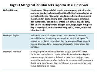 Tugas 3 Mengenal Struktur Teks Laporan Hasil Observasi
Definisi Umum Lingkungan hidup adalah segala sesuatu yang ada di sekitar
manusia dan berhubungan timbal balik. Lingkungan hidup ini
mencakupi benda hidup dan benda mati. Benda hidup perlu
makanan dan berkembang biak seperti manusia, binatang,
dan tumbuhan. Benda mati antara lain tanah, air, api, batu,
dan udara. Jika terpelihara dengan baik, lingkungan hidup itu
dapat menciptakan masyarakat yang sehat, aman, tenteram,
lahir dan batin.
Deskripsi Bagian Indonesia merupakan paru-paru dunia kedua. Indonesia
memiliki hutan lebat yang memberikan banyak oksigen. Di
negara ini terdapat tumbuhan dan hewan yang khas, seperti
matoa, kayu cendana, burung cendrawasih, orang utan, dan
komodo.
Deskripsi Manfaat Alam yang indah ini harus dicintai, dijaga, dan dilestarikan.
Kecintaan pada alam itu harus selalu kita tumbuhkan kepada
seluruh warga Indonesia. Selain itu, rasa cinta itu juga harus
terus ditanamkan agar alam Indonesia tetap menjadi paru-paru
dunia yang bermanfaat bagi kehidupan seluruh makhluk yang
hidup dari masa ke masa.
 