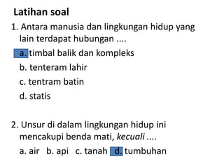 Latihan soal
1. Antara manusia dan lingkungan hidup yang
lain terdapat hubungan ....
a. timbal balik dan kompleks
b. tenteram lahir
c. tentram batin
d. statis
2. Unsur di dalam lingkungan hidup ini
mencakupi benda mati, kecuali ....
a. air b. api c. tanah d. tumbuhan
 