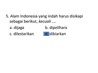 5. Alam Indonesia yang indah harus disikapi
sebagai berikut, kecuali ....
a. dijaga b. dipelihara
c. dilestarikan d. dibiarkan
 