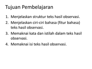 Tujuan Pembelajaran
1. Menjelaskan struktur teks hasil observasi.
2. Menjelaskan ciri-ciri bahasa (fitur bahasa)
teks hasil observasi.
3. Memaknai kata dan istilah dalam teks hasil
observasi.
4. Memaknai isi teks hasil observasi.
 