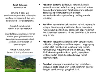 • Pada bait pertama pada puisi Tanah Kelahiran
melukiskan tanah kelahiran yang terletak di antara
Gunung Burangrang dan Tangkubanprahu sebagai
daerah yang tenang tenteram dengan
memanfaatkan kata pelambang : suling, merdu,
tembang.
• Pada bait kedua melukiskan tanah kelahiran penyair
sebagai daerah yang amat indah, kaya, dan subur.
Pucuk-pucuk pohon hijau berkilauan seperti jamrut
(batu permata berwarna hijau), demikian pula airnya
yang jernih.
• Pada bait ketiga melukiskan daerah yang berbukit-
bukit dan jalan-jalannya dibuat seperti tangga yang
seolah-olah membelit di tanahnya yang merah.
Penduduknya hidup makmur dan bahagia, yang
dilukiskan dengan kata-kata : gadis, nyanyikan
kentang sudah digali, kenakan kebaya merah
kepewayangan.
• Pada bait keempat menekankan lagi keindahan,
kekayaan, serta kesuburan tanah kelahiran penyair
dengan penduduknya yang baik hati.
Tanah Kelahiran
Ramadhan KH
Seruling di pasir ipis,
merdu antara gundukan pohon pina,
tembang menggema di dua kaki,
burangrang - Tangkubanprahu.
Jamrut di pucuk-pucuk,
Jamrut di air tipis menurun
Membelit tangga di tanah merah
dikenal gadis-gadis dari bukit.
Nyanyikan kentang sudah digali,
kenakan kebaya merah ke
pewayangan.
Jamrut di pucuk-pucuk,
Jamrut di hati gadis menurun
 