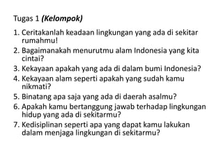 Tugas 1 (Kelompok)
1. Ceritakanlah keadaan lingkungan yang ada di sekitar
rumahmu!
2. Bagaimanakah menurutmu alam Indonesia yang kita
cintai?
3. Kekayaan apakah yang ada di dalam bumi Indonesia?
4. Kekayaan alam seperti apakah yang sudah kamu
nikmati?
5. Binatang apa saja yang ada di daerah asalmu?
6. Apakah kamu bertanggung jawab terhadap lingkungan
hidup yang ada di sekitarmu?
7. Kedisiplinan seperti apa yang dapat kamu lakukan
dalam menjaga lingkungan di sekitarmu?
 