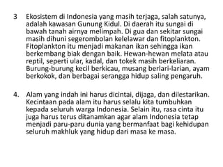 3 Ekosistem di Indonesia yang masih terjaga, salah satunya,
adalah kawasan Gunung Kidul. Di daerah itu sungai di
bawah tanah airnya melimpah. Di gua dan sekitar sungai
masih dihuni segerombolan kelelawar dan fitoplankton.
Fitoplankton itu menjadi makanan ikan sehingga ikan
berkembang biak dengan baik. Hewan-hewan melata atau
reptil, seperti ular, kadal, dan tokek masih berkeliaran.
Burung-burung kecil berkicau, musang berlari-larian, ayam
berkokok, dan berbagai serangga hidup saling pengaruh.
4. Alam yang indah ini harus dicintai, dijaga, dan dilestarikan.
Kecintaan pada alam itu harus selalu kita tumbuhkan
kepada seluruh warga Indonesia. Selain itu, rasa cinta itu
juga harus terus ditanamkan agar alam Indonesia tetap
menjadi paru-paru dunia yang bermanfaat bagi kehidupan
seluruh makhluk yang hidup dari masa ke masa.
 