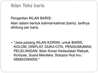 Iklan Teks baris
Pengertian IKLAN BARIS :
iklan dalam bentuk kalimat-kalimat (baris). tarifnya
dihitung per baris.
 "Jasa pasang IKLAN KORAN, untuk BARIS,
KOLOM, DISPLAY, DUKA CITA, PENGUMUMAN,
PELELANGAN, Iklan Koran Kedaulatan Rakyat,
Kompas, Suara Merdeka, Solopos Hub.Inu :
085643384005 "
 