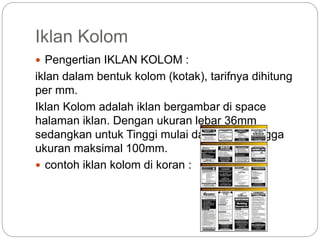 Iklan Kolom
 Pengertian IKLAN KOLOM :
iklan dalam bentuk kolom (kotak), tarifnya dihitung
per mm.
Iklan Kolom adalah iklan bergambar di space
halaman iklan. Dengan ukuran lebar 36mm
sedangkan untuk Tinggi mulai dari 30mm hingga
ukuran maksimal 100mm.
 contoh iklan kolom di koran :
 