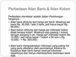 Perbedaan Iklan Baris & Iklan Kolom
Perbedaan mendasar adalah dalam Perhitungan
harganya :
 Iklan baris dihitung dari harga per baris. Misalnya per
baris Rp. 30.000,- ada 3 baris, jadi harus bayar Rp.
90.000,-.
 Iklan kolom dihitung dari harga per milimeter kolom
dikali berapa kolom. Misalnya saja pasang 1 kolom
dengan panjang 5 cm. Harga per milimeter kolom Rp.
10.000,- jadi harus bayar 1 kolom x 50 mm x Rp.
10.000,- = Rp. 500.000,-
 Iklan baris mengutamakan informasi yang paling inti
yang perlu diketahui oleh peminatnya. Karena itu
biasanya iklan baris hanya memuat informasi
seperlunya dan hanya membutuhkan beberapa baris
saja.
 
