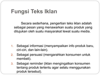 Fungsi Teks Iklan
Secara sederhana, pengertian teks iklan adalah
sebagai pesan yang menawarkan suatu produk yang
ditujukan oleh suatu masyarakat lewat suatu media.
1. Sebagai informasi (menyampaikan info produk baru,
ciri-ciri, dan lain-lain).
2. Sebagai persuasi (mengarahkan konsumen untuk
membeli).
3. Sebagai reminder (iklan mengingatkan konsumen
tentang produk tertentu agar selalu menggunakan
produk tersebut).
 