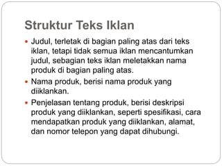 Struktur Teks Iklan
 Judul, terletak di bagian paling atas dari teks
iklan, tetapi tidak semua iklan mencantumkan
judul, sebagian teks iklan meletakkan nama
produk di bagian paling atas.
 Nama produk, berisi nama produk yang
diiklankan.
 Penjelasan tentang produk, berisi deskripsi
produk yang diiklankan, seperti spesifikasi, cara
mendapatkan produk yang diiklankan, alamat,
dan nomor telepon yang dapat dihubungi.
 