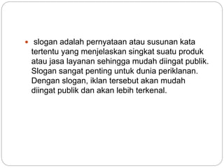  slogan adalah pernyataan atau susunan kata
tertentu yang menjelaskan singkat suatu produk
atau jasa layanan sehingga mudah diingat publik.
Slogan sangat penting untuk dunia periklanan.
Dengan slogan, iklan tersebut akan mudah
diingat publik dan akan lebih terkenal.
 