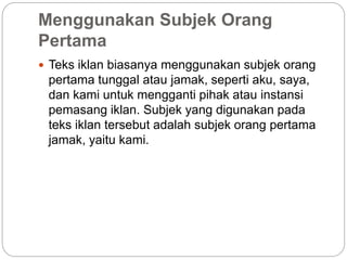 Menggunakan Subjek Orang
Pertama
 Teks iklan biasanya menggunakan subjek orang
pertama tunggal atau jamak, seperti aku, saya,
dan kami untuk mengganti pihak atau instansi
pemasang iklan. Subjek yang digunakan pada
teks iklan tersebut adalah subjek orang pertama
jamak, yaitu kami.
 
