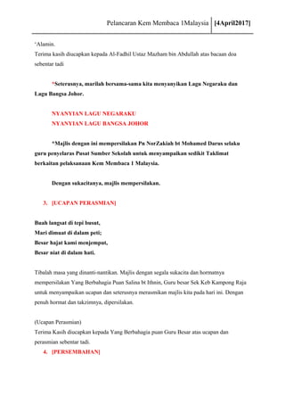 Pelancaran Kem Membaca 1Malaysia [4April2017]
‘Alamin.
Terima kasih diucapkan kepada Al-Fadhil Ustaz Mazham bin Abdullah atas bacaan doa
sebentar tadi
*Seterusnya, marilah bersama-sama kita menyanyikan Lagu Negaraku dan
Lagu Bangsa Johor.
NYANYIAN LAGU NEGARAKU
NYANYIAN LAGU BANGSA JOHOR
*Majlis dengan ini mempersilakan Pn NorZakiah bt Mohamed Darus selaku
guru penyelaras Pusat Sumber Sekolah untuk menyampaikan sedikit Taklimat
berkaitan pelaksanaan Kem Membaca 1 Malaysia.
Dengan sukacitanya, majlis mempersilakan.
3. [UCAPAN PERASMIAN]
Buah langsat di tepi busut,
Mari dimuat di dalam peti;
Besar hajat kami menjemput,
Besar niat di dalam hati.
Tibalah masa yang dinanti-nantikan. Majlis dengan segala sukacita dan hormatnya
mempersilakan Yang Berbahagia Puan Salina bt Ithnin, Guru besar Sek Keb Kampong Raja
untuk menyampaikan ucapan dan seterusnya merasmikan majlis kita pada hari ini. Dengan
penuh hormat dan takzimnya, dipersilakan.
(Ucapan Perasmian)
Terima Kasih diucapkan kepada Yang Berbahagia puan Guru Besar atas ucapan dan
perasmian sebentar tadi.
4. [PERSEMBAHAN]
 