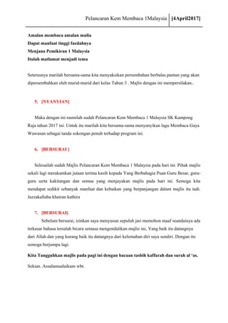 Pelancaran Kem Membaca 1Malaysia [4April2017]
Amalan membaca amalan mulia
Dapat manfaat tinggi faedahnya
Menjana Pemikiran 1 Malaysia
Itulah matlamat menjadi tema
Seterusnya marilah bersama-sama kita menyaksikan persembahan berbalas pantun yang akan
dipersembahkan oleh murid-murid dari kelas Tahun 3 . Majlis dengan ini mempersilakan..
5. [NYANYIAN]
Maka dengan ini rasmilah sudah Pelancaran Kem Membaca 1 Malaysia SK Kampong
Raja tahun 2017 ini. Untuk itu marilah kita bersama-sama menyanyikan lagu Membaca Gaya
Wawasan sebagai tanda sokongan penuh terhadap program ini.
6. [BERSURAI ]
Selesailah sudah Majlis Pelancaran Kem Membaca 1 Malaysia pada hari ini. Pihak majlis
sekali lagi merakamkan jutaan terima kasih kepada Yang Berbahagia Puan Guru Besar, guru-
guru serta kakitangan dan semua yang menjayakan majlis pada hari ini. Semoga kita
mendapat sedikit sebanyak manfaat dan kebaikan yang berpanjangan dalam majlis itu tadi.
Jazzakallahu khairan kathira
7. [BERSURAI]
Sebelum bersurai, izinkan saya menyusun sepuluh jari memohon maaf seandainya ada
terkasar bahasa tersalah bicara semasa mengendalikan majlis ini, Yang baik itu datangnya
dari Allah dan yang kurang baik itu datangnya dari kelemahan diri saya sendiri. Dengan itu
semoga berjumpa lagi.
Kita Tangguhkan majlis pada pagi ini dengan bacaan tasbih kaffarah dan surah al ‘as.
Sekian. Assalamualaikum wbt.
 