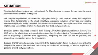 SITUATION
Situation BrightDrop, an American multinational Car Manufacturing company, decided to embark on a
complete overhaul of their HCM system.
The company implemented SuccessFactors Employee Central (EC) and Time (EC Time), with the goal of
moving their functionality to the cloud, simplifying processes, including self-services, and creating
seamless integrations among their core SAP SuccessFactors Employee Central platform, other previously
implemented SuccessFactors talent modules, and their third-party applications.
Employee Central was poised to replace their existing SAP HCM on-premise platform as the new core
HRIS system for all employee and organization master data. Employee Central Time was also selected to
replace BrightDrop s domestic time applications, integrating well with the new EC platform, and
streamlining time capture across the organization.
Because BrightDrop had previously implemented the SuccessFactors Talent modules, it was critical to
integrate the new EC platform with the existing SuccessFactors technology, as well as BrightDrop s
portfolio of third-party applications.
 