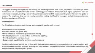 The Challenge
The biggest challenge for BrightDrop was moving the entire organization from an old, on-premise SAP landscape where
there was no self-service functionality and the technology was outdated. The custom-built legacy applications were not
sustainable or scalable, creating a lack of integration consistency and HR processes and systems that were not global or
modern. The employee data was not readily accessible, making it difficult for managers and administrators to make
decisions quickly and efficiently.
Tekskills Solution
The Tekskills team implemented the new technology with specific goals in mind:
? Simplify end-to-end processes
? Create a scalable and global HRIS
? Make data easily available for quick decision making
? Create comprehensive and consistent analytics and reporting
? Provide an intuitive user experience
? Design mobile capabilities for anytime, anywhere access
Tekskills implemented both EC and EC Time with the integrations necessary to seamlessly link the new technology with
BrightDrops existing talent modules. By doing this, they created a single global platform that reduced manual steps and
integration errors, improving data quality.
 