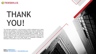 The information presented in this document is strictly confidential and is being
used for the purposes of providing knowledge about company operations to
potential investors Parties receiving this information agree that, unless they have
the prior written consent of the authorized representative of Tekskills , they will
not use or disclose to any third party the information presented in this document
The party shall not divulge or communicate to any person or use or exploit for any
purpose whatever, any of the trade secrets or confidential knowledge or
information of the parties or any one of the other parties.
THANK
YOU!
Email: info@tekskills.in
Website: www.tekskills.in | www.tekskillsinc.com
 