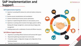 SAP Implementation and
Support
SAP Implementation Expertise
? Expertise in providing SAP solutions for small and medium enterprises
(SME).
? Business process standardization and consolidation.
? Solution architecting for business process optimization.
? Expertise in implementing SAP solutions to meet statutory norms.
? Experience in assisting clients transition from legacy system to SAP by
helping with change management, cutover planning and legacy data
management.
? Handling projects with a combination of onsite and offshore resources.
SAP Offshore Support Expertise
? Experience in providing offshore technical and functional SAP support
? Requirement gathering and analysis from onsite teams
? Transaction support, configuration changes and configuration of new
business processes
? Ticketing of requirements and create supportive documentation
 
