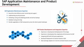 SAP Application Maintenance and Product
Development
SAP Application Maintenance Expertise
? Round the clock offshore server monitoring and support
? Implementing security processes
? Scheduling, tuning and validating periodic and ad-hoc backups
? Database tuning and sizing
? Periodic upgradation of SAP components across the clients system landscape
SAP Product Development and Integration Expertise
? Experience in Development & Deployment of Fiori Apps.
? Experience in developing Tools, Applications & Connectors for SAP
? Integrating SAP with third party applications.
? Develop & Deployment of solutions based on SAP .
? Data exchange adapters for real time and batch based communication.
 