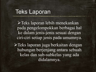Teks Laporan
Teks laporan lebih menekankan
pada pengelompokkan berbagai hal
ke dalam jenis-jenis sesuai dengan
ciri-ciri setiap jenis pada umumnya.
Teks laporan juga berkaitan dengan
hubungan berjenjang antara sebuah
kelas dan sub-subkelas yang ada
didalamnya.
 