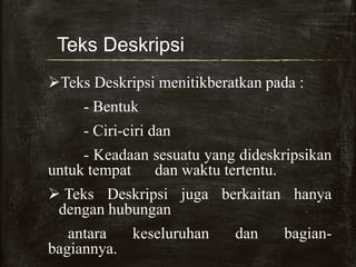 Teks Deskripsi
Teks Deskripsi menitikberatkan pada :
- Bentuk
- Ciri-ciri dan
- Keadaan sesuatu yang dideskripsikan
untuk tempat dan waktu tertentu.
 Teks Deskripsi juga berkaitan hanya
dengan hubungan
antara keseluruhan dan bagian-
bagiannya.
 