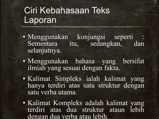 Ciri Kebahasaan Teks
Laporan
▪ Menggunakan konjungsi seperti :
Sementara itu, sedangkan, dan
selanjutnya.
▪ Menggunakan bahasa yang bersifat
ilmiah yang sesuai dengan fakta.
▪ Kalimat Simpleks ialah kalimat yang
hanya terdiri atas satu struktur dengan
satu verba utama.
▪ Kalimat Kompleks adalah kalimat yang
terdiri atas dua struktur ataun lebih
dengan dua verba atau lebih.
 