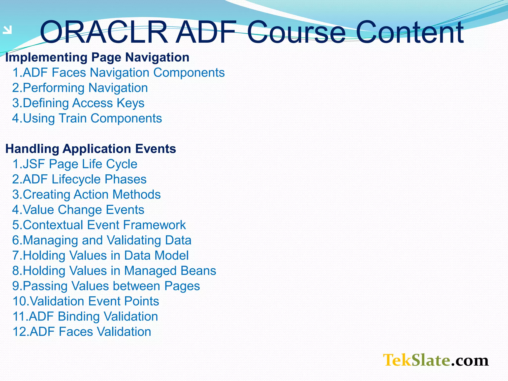 TekSlate.com ORACLR ADF Course Content Implementing Page Navigation 1.ADF Faces Navigation Components 2.Performing Navigation 3.Defining Access Keys 4.Using Train Components Handling Application Events 1.JSF Page Life Cycle 2.ADF Lifecycle Phases 3.Creating Action Methods 4.Value Change Events 5.Contextual Event Framework 6.Managing and Validating Data 7.Holding Values in Data Model 8.Holding Values in Managed Beans 9.Passing Values between Pages 10.Validation Event Points 11.ADF Binding Validation 12.ADF Faces Validation 