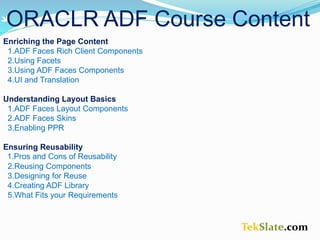 TekSlate.com
ORACLR ADF Course Content
Enriching the Page Content
1.ADF Faces Rich Client Components
2.Using Facets
3.Using ADF Faces Components
4.UI and Translation
Understanding Layout Basics
1.ADF Faces Layout Components
2.ADF Faces Skins
3.Enabling PPR
Ensuring Reusability
1.Pros and Cons of Reusability
2.Reusing Components
3.Designing for Reuse
4.Creating ADF Library
5.What Fits your Requirements
 