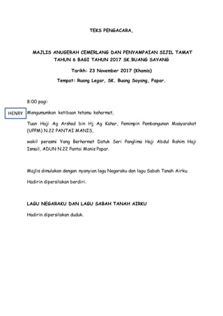 TEKS PENGACARA,
MAJLIS ANUGERAH CEMERLANG DAN PENYAMPAIAN SIJIL TAMAT
TAHUN 6 BAGI TAHUN 2017 SK.BUANG SAYANG
Tarikh: 23 November 2017 (Khamis)
Tempat: Ruang Legar, SK. Buang Sayang, Papar.
8:00 pagi:
Mengumumkan ketibaan tetamu kehormat,
Tuan Haji Ag Arshad bin Hj Ag Kahar, Pemimpin Pembangunan Masyarakat
(UPPM) N.22 PANTAI MANIS,
wakil perasmi Yang Berhormat Datuk Seri Panglima Haji Abdul Rahim Haji
Ismail, ADUN N.22 Pantai Manis Papar.
Majlis dimulakan dengan nyanyian lagu Negaraku dan lagu Sabah Tanah Airku.
Hadirin dipersilakan berdiri.
LAGU NEGARAKU DAN LAGU SABAH TANAH AIRKU
Hadirin dipersilakan duduk.
HENRY
 