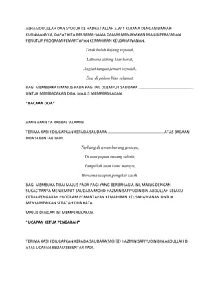 ALHAMDULILLAH DAN SYUKUR KE HADRAT ALLAH S.W.T KERANA DENGAN LIMPAH
KURNIAANNYA, DAPAT KITA BERSAMA-SAMA DALAM MENJAYAKAN MAJLIS PERASMIAN
PENUTUP PROGRAM PEMANTAPAN KEMAHIRAN KEUSAHAWANAN.
Tetak buluh kajang sepuluh,
Laksana dititng kias barat;
Angkat tangan jemari sepuluh,
Doa di pohon biar selamat.
BAGI MEMBERKATI MAJLIS PADA PAGI INI, DIJEMPUT SAUDARA ……………………………………………....
UNTUK MEMBACAKAN DOA. MAJLIS MEMPERSILAKAN.
*BACAAN DOA*
AMIN AMIN YA RABBAL ‘ALAMIN
TERIMA KASIH DIUCAPKAN KEPADA SAUDARA ……………………………………………….. ATAS BACAAN
DOA SEBENTAR TADI.
Terbang di awan burung jentayu,
Di atas papan batang selisih,
Tampillah tuan kami merayu,
Bersama ucapan pengikat kasih.
BAGI MEMBUKA TIRAI MAJLIS PADA PAGI YANG BERBAHAGIA INI, MAJLIS DENGAN
SUKACITANYA MENJEMPUT SAUDARA MOHD HAZMIN SAFIYUDIN BIN ABDULLAH SELAKU
KETUA PENGARAH PROGRAM PEMANTAPAN KEMAHIRAN KEUSAHAWANAN UNTUK
MENYAMPAIKAN SEPATAH DUA KATA.
MAJLIS DENGAN INI MEMPERSILAKAN.
*UCAPAN KETUA PENGARAH*
TERIMA KASIH DIUCAPKAN KEPADA SAUDARA MOHD HAZMIN SAFIYUDIN BIN ABDULLAH DI
ATAS UCAPAN BELIAU SEBENTAR TADI.
 