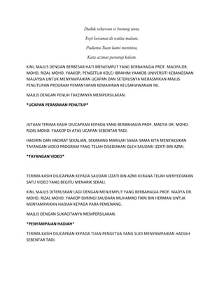 Duduk sekawan si burung unta,
Tepi keramat di waktu malam;
Padamu Tuan kami meminta,
Kata azimat penutup kalam.
KINI, MAJLIS DENGAN BERBESAR HATI MENJEMPUT YANG BERBAHAGIA PROF. MADYA DR.
MOHD. RIZAL MOHD. YAAKOP, PENGETUA KOLEJ IBRAHIM YAAKOB UNIVERSITI KEBANGSAAN
MALAYSIA UNTUK MENYAMPAIKAN UCAPAN DAN SETERUSNYA MERASMIKAN MAJLIS
PENUTUPAN PROGRAM PEMANTAPAN KEMAHIRAN KEUSAHAWANAN INI.
MAJLIS DENGAN PENUH TAKZIMNYA MEMPERSILAKAN.
*UCAPAN PERASMIAN PENUTUP*
JUTAAN TERIMA KASIH DIUCAPKAN KEPADA YANG BERBAHAGIA PROF. MADYA DR. MOHD.
RIZAL MOHD. YAAKOP DI ATAS UCAPAN SEBENTAR TADI.
HADIRIN DAN HADIRAT SEKALIAN, SEKARANG MARILAH SAMA-SAMA KITA MENYAKSIKAN
TAYANGAN VIDEO PROGRAM YANG TELAH DISEDIAKAN OLEH SAUDARI IZZATI BIN AZMI.
*TAYANGAN VIDEO*
TERIMA KASIH DIUCAPKAN KEPADA SAUDARI IZZATI BIN AZMI KERANA TELAH MENYEDIAKAN
SATU VIDEO YANG BEGITU MENARIK SEKALI.
KINI, MAJLIS DITERUSKAN LAGI DENGAN MENJEMPUT YANG BERBAHAGIA PROF. MADYA DR.
MOHD. RIZAL MOHD. YAAKOP DIIRINGI SAUDARA MUHAMAD FIKRI BIN HERMAN UNTUK
MENYAMPAIKAN HADIAH KEPADA PARA PEMENANG.
MAJLIS DENGAN SUKACITANYA MEMPERSILAKAN.
*PENYAMPAIAN HADIAH*
TERIMA KASIH DIUCAPKAN KEPADA TUAN PENGETUA YANG SUDI MENYAMPAIKAN HADIAH
SEBENTAR TADI.
 
