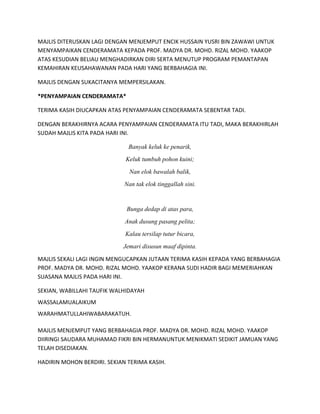 MAJLIS DITERUSKAN LAGI DENGAN MENJEMPUT ENCIK HUSSAIN YUSRI BIN ZAWAWI UNTUK
MENYAMPAIKAN CENDERAMATA KEPADA PROF. MADYA DR. MOHD. RIZAL MOHD. YAAKOP
ATAS KESUDIAN BELIAU MENGHADIRKAN DIRI SERTA MENUTUP PROGRAM PEMANTAPAN
KEMAHIRAN KEUSAHAWANAN PADA HARI YANG BERBAHAGIA INI.
MAJLIS DENGAN SUKACITANYA MEMPERSILAKAN.
*PENYAMPAIAN CENDERAMATA*
TERIMA KASIH DIUCAPKAN ATAS PENYAMPAIAN CENDERAMATA SEBENTAR TADI.
DENGAN BERAKHIRNYA ACARA PENYAMPAIAN CENDERAMATA ITU TADI, MAKA BERAKHIRLAH
SUDAH MAJLIS KITA PADA HARI INI.
Banyak keluk ke penarik,
Keluk tumbuh pohon kuini;
Nan elok bawalah balik,
Nan tak elok tinggallah sini.
Bunga dedap di atas para,
Anak dusung pasang pelita;
Kalau tersilap tutur bicara,
Jemari disusun maaf dipinta.
MAJLIS SEKALI LAGI INGIN MENGUCAPKAN JUTAAN TERIMA KASIH KEPADA YANG BERBAHAGIA
PROF. MADYA DR. MOHD. RIZAL MOHD. YAAKOP KERANA SUDI HADIR BAGI MEMERIAHKAN
SUASANA MAJLIS PADA HARI INI.
SEKIAN, WABILLAHI TAUFIK WALHIDAYAH
WASSALAMUALAIKUM
WARAHMATULLAHIWABARAKATUH.
MAJLIS MENJEMPUT YANG BERBAHAGIA PROF. MADYA DR. MOHD. RIZAL MOHD. YAAKOP
DIIRINGI SAUDARA MUHAMAD FIKRI BIN HERMANUNTUK MENIKMATI SEDIKIT JAMUAN YANG
TELAH DISEDIAKAN.
HADIRIN MOHON BERDIRI. SEKIAN TERIMA KASIH.
 