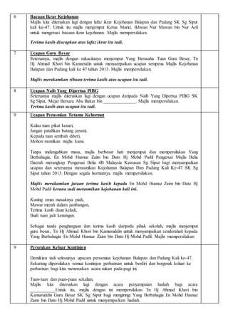 6 Bacaan Ikrar Kejohanan
Majlis kita diteruskan lagi dengan lafaz ikrar Kejohanan Balapan dan Padang SK Sg Siput
kali ke-47. Untuk itu majlis menjemput Ketua Murid, Ikhwan Nur Mawan bin Nur Azli
untuk mengetuai bacaan ikrar kejohanan. Majlis mempersilakan.
Terima kasih diucapkan atas lafaz ikrar itu tadi.
7 Ucapan Guru Besar
Seterusnya, majlis dengan sukacitanya menjemput Yang Berusaha Tuan Guru Besar, Tn
Hj Ahmad Khori bin Kamarudin untuk menyampaikan ucapan sempena Majlis Kejohanan
Balapan dan Padang kali ke 47 tahun 2013. Majlis mempersilakan.
Majlis merakamkan ribuan terima kasih atas ucapan itu tadi.
8 Ucapan Naib Yang Dipertua PIBG
Seterusnya majlis diteruskan lagi dengan ucapan daripada Naib Yang Dipertua PIBG SK
Sg Siput, Mejar Bersara Abu Bakar bin ______________. Majlis mempersilakan.
Terima kasih atas ucapan itu tadi.
9 Ucapan Perasmian Tetamu Kehormat
Kalau tuan pikat kenari,
Jangan patahkan batang jerami,
Kepada tuan sembah diberi,
Mohon rasmikan majlis kami.
Tanpa melengahkan masa, majlis berbesar hati menjemput dan mempersilakan Yang
Berbahagia, En Mohd Husnuz Zaim bin Dato Hj Mohd Padil Pengerusi Majlis Belia
Daerah merangkap Pengerusi Belia 4B Malaysia Kawasan Sg Siput bagi menyampaikan
ucapan dan seterusnya merasmikan Kejohanan Balapan Dan Padang Kali Ke-47 SK Sg
Siput tahun 2013. Dengan segala hormatnya majlis mempersilakan.
Majlis merakamkan jutaan terima kasih kepada En Mohd Husnuz Zaim bin Dato Hj
Mohd Padil kerana sudi merasmikan kejohanan kali ini.
Kuning emas masaknya padi,
Mawar merah dalam jambangan,
Terima kasih daun keladi,
Budi tuan jadi kenangan.
Sebagai tanda penghargaan dan terima kasih daripada pihak sekolah, majlis menjemput
guru besar, Tn Hj Ahmad Khori bin Kamaruddin untuk menyampaikan cenderahati kepada
Yang Berbahagia En Mohd Husnuz Zaim bin Dato Hj Mohd Padil. Majlis mempersilakan
9 Perarakan Keluar Kontinjen
Demikian tadi selesainya upacara perasmian kejohanan Balapan dan Padang Kali ke-47.
Sekarang dipersilakan semua kontinjen perbarisan untuk berdiri dan bergerak keluar ke
perbarisan bagi kita meneruskan acara sukan pada pagi ini.
Tuan-tuan dan puan-puan sekalian,
Majlis kita diteruskan lagi dengan acara penyampaian hadiah bagi acara
___________Untuk itu, majlis dengan ini mempersilakan Tn Hj Ahmad Khori bin
Kamaruddin Guru Besar SK Sg Siput bagi mengiringi Yang Berbahagia En Mohd Husnuz
Zaim bin Dato Hj Mohd Padil untuk menyampaikan hadiah.
 