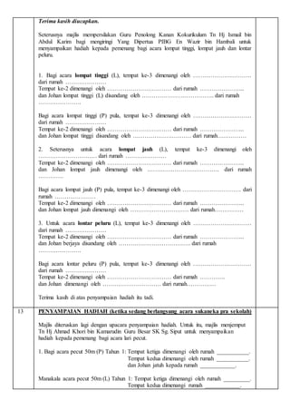 Terima kasih diucapkan.
Seterusnya majlis mempersilakan Guru Penolong Kanan Kokurikulum Tn Hj Ismail bin
Abdul Karim bagi mengiringi Yang Dipertua PIBG En Wazir bin Hambali untuk
menyampaikan hadiah kepada pemenang bagi acara lompat tinggi, lompat jauh dan lontar
peluru.
1. Bagi acara lompat tinggi (L), tempat ke-3 dimenangi oleh …………………………
dari rumah …………………
Tempat ke-2 dimenangi oleh …………………………… dari rumah …………………..
dan Johan lompat tinggi (L) disandang oleh ………………………………. dari rumah
………………….
Bagi acara lompat tinggi (P) pula, tempat ke-3 dimenangi oleh …………………………
dari rumah …………………
Tempat ke-2 dimenangi oleh …………………………… dari rumah …………………..
dan Johan lompat tinggi disandang oleh ………………………… dari rumah……………
2. Seterusnya untuk acara lompat jauh (L), tempat ke-3 dimenangi oleh
………………………… dari rumah …………………
Tempat ke-2 dimenangi oleh …………………………… dari rumah …………………..
dan Johan lompat jauh dimenangi oleh ………………………………. dari rumah
………….
Bagi acara lompat jauh (P) pula, tempat ke-3 dimenangi oleh ………………………… dari
rumah …………………
Tempat ke-2 dimenangi oleh …………………………… dari rumah …………………..
dan Johan lompat jauh dimenangi oleh ………………………… dari rumah……………
3. Untuk acara lontar peluru (L), tempat ke-3 dimenangi oleh …………………………
dari rumah …………………
Tempat ke-2 dimenangi oleh …………………………… dari rumah …………………..
dan Johan berjaya disandang oleh ………………………………. dari rumah
………………….
Bagi acara lontar peluru (P) pula, tempat ke-3 dimenangi oleh …………………………
dari rumah …………………
Tempat ke-2 dimenangi oleh …………………………… dari rumah ………….
dan Johan dimenangi oleh ………………………… dari rumah……………
Terima kasih di atas penyampaian hadiah itu tadi.
13 PENYAMPAIAN HADIAH (ketika sedang berlangsung acara sukaneka pra sekolah)
Majlis diteruskan lagi dengan upacara penyampaian hadiah. Untuk itu, majlis menjemput
Tn Hj Ahmad Khori bin Kamarudin Guru Besar SK Sg. Siput untuk menyampaikan
hadiah kepada pemenang bagi acara lari pecut.
1. Bagi acara pecut 50m (P) Tahun 1: Tempat ketiga dimenangi oleh rumah ___________.
Tempat kedua dimenangi oleh rumah ___________.
dan Johan jatuh kepada rumah ____________.
Manakala acara pecut 50m (L) Tahun 1: Tempat ketiga dimenangi oleh rumah _________.
Tempat kedua dimenangi rumah ____________.
 