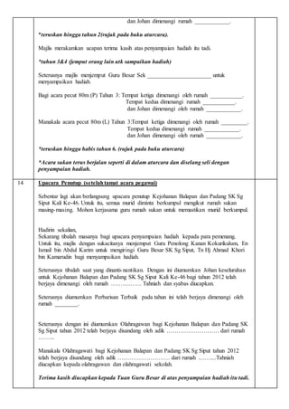 dan Johan dimenangi rumah ____________.
*teruskan hingga tahun 2(rujuk pada buku aturcara).
Majlis merakamkan ucapan terima kasih atas penyampaian hadiah itu tadi.
*tahun 3&4 (jemput orang lain utk sampaikan hadiah)
Seterusnya majlis menjemput Guru Besar Sek ______________________ untuk
menyampaikan hadiah.
Bagi acara pecut 80m (P) Tahun 3: Tempat ketiga dimenangi oleh rumah ___________.
Tempat kedua dimenangi rumah ___________.
dan Johan dimenangi oleh rumah ____________.
Manakala acara pecut 80m (L) Tahun 3:Tempat ketiga dimenangi oleh rumah _________.
Tempat kedua dimenangi rumah ____________.
dan Johan dimenangi oleh rumah ____________.
*teruskan hingga habis tahun 6. (rujuk pada buku aturcara)
*Acara sukan terus berjalan seperti di dalam aturcara dan diselang seli dengan
penyampaian hadiah.
14 Upacara Penutup (setelahtamat acara pegawai)
Sebentar lagi akan berlangsung upacara penutup Kejohanan Balapan dan Padang SK Sg
Siput Kali Ke-46. Untuk itu, semua murid diminta berkumpul mengikut rumah sukan
masing-masing. Mohon kerjasama guru rumah sukan untuk memastikan murid berkumpul.
Hadirin sekalian,
Sekarang tibalah masanya bagi upacara penyampaian hadiah kepada para pemenang.
Untuk itu, majlis dengan sukacitanya menjemput Guru Penolong Kanan Kokurikulum, En
Ismail bin Abdul Karim untuk mengiringi Guru Besar SK Sg Siput, Tn Hj Ahmad Khori
bin Kamarudin bagi menyampaikan hadiah.
Seterusnya tibalah saat yang dinanti-nantikan. Dengan ini diumumkan Johan keseluruhan
untuk Kejohanan Balapan dan Padang SK Sg Siput Kali Ke-46 bagi tahun 2012 telah
berjaya dimenangi oleh rumah ……………. Tahniah dan syabas diucapkan.
Seterusnya diumumkan Perbarisan Terbaik pada tahun ini telah berjaya dimenangi oleh
rumah ________.
Seterusnya dengan ini diumumkan Olahragawan bagi Kejohanan Balapan dan Padang SK
Sg Siput tahun 2012 telah berjaya disandang oleh adik ……………………… dari rumah
……...
Manakala Olahragawati bagi Kejohanan Balapan dan Padang SK Sg Siput tahun 2012
telah berjaya disandang oleh adik ……………………… dari rumah ……....Tahniah
diucapkan kepada olahragawan dan olahragawati sekolah.
Terima kasih diucapkan kepada Tuan Guru Besar di atas penyampaian hadiah itu tadi.
 