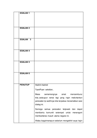SOALAN 1
SOALAN 2
SOALAN 3
SOALAN 4
SOALAN 5
SOALAN 6
PENUTUP Hadirin hadirat
Tuan/Puan sekelian..
Masa sememangnya amat mencemburui
kita..walaupun ramai lagi yang ingin melontarkan
persoalan tp sedihnya kita terpaksa menamatkan sesi
dialog ini.
Semoga semua persoalan terjawab dan dapat
membantu komuniti setempat untuk menangani
membanteras musuh utama negara ini.
Walau bagaimanapun sebelum mengakhiri saya ingin
 