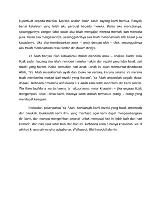 kuperbuat kepada mereka. Mereka adalah buah kasih sayang kami berdua. Banyak
benar kelalaian yang telah aku perbuat kepada mereka. Kalau aku mencelanya,
sesungguhnya dengan tidak sadar aku telah mengajari mereka memaki dan mencela
pula. Kalau aku mengasarinya, sesungguhnbya aku telah menanamkan sifat kasar pula
kepadanya. Jika aku membesarkan anak – anak dengan olok – olok, sesungguhnya
aku trelah menanamkan rasa rendah diri dalam dirinya.
Ya Allah banyak nian kelalaianku dalam mendidik anak – anakku. Sadar atau
tidak sadar, kadang aku telah memberi mereka makan dari rezeki yang tidak halal, dari
rezeki yang haram. Kelak kemudian hari anak –anak ini akan mennuntut dihadapan
Allah, ”Ya Allah masukkanlah ayah dan ibuku ke neraka, karena selama ini mereka
telah memberiku makan dari rezeki yang haram”. Ya Allah ampunilah segala dosa-
dosaku. Robbana dzolamna anfunasna = Y Allah kami telah menzalimi diri kami sendiri.
Wa illam tagfirlana wa tarhamna la nakuunanna minal khaasirin = jika engkau tidak
mengampuni dosa –dosa kami, niscaya kami adalah termasuk orang – orang yang
mendapat kerugian.
Berkatilah pekerjaanku Ya Allah, berikanlah kami rezeki yang halal, melimpah
dan barokah. Berikanlah kami ilmu yang manfaat, agar kami dapat mengembangkan
diri kami, dan mampu mengemban amanat untuk membuat hari ini lebih baik dari hari
kemarin, dan hari esok lebih baik dari hari ini. Robbana atina fi dunya khasanah, wa fil
akhiroti khasanah wa qina adzabanar. Walhamdu lillahhorobbil alamin.
 